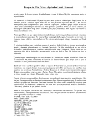 Templo de Ifá e Orixás - Iyalorisa Leoni Ifawunmi
o único capaz de lavar o preto e deixá-lo branco. A mãe de Obara Meji foi tratar como amiga o
segundo deles.
No sétimo dia o Olofen expôs 10 peças de pano preto e deu-as a Obará para limpá-los no rio e
torná-las brancas. Antes de seguir para o rio sua mãe já estava esperando por ele. O Rei enviou
mensageiros para acompanhá-lo e para verificar a operação. Quando o grupo chegou à mãe de
Obara estava cantando para invocar Aro para aparecer. Quando o peixe Aro ouviu a música, se
moveu para onde Obara Meji estava lavando o pano preto, tornando-o dele, engoliu-o e vomitou-o
fora e estava branco neve.
Assim que Obara viu que o pano tinha se tornado branco, ele trouxe para fora escorrendo e mostrou
ás testemunhas enviados pelo Rei para verificar a operação de lavagem. Todos eles se moveram em
conjunto para o palácio e todos inclusive o Rei estavam atônitos pelo milagre executado por Obará
Meji.
A próxima atividade era a cerimônia para servir a cabeça do Rei Olofen, o homem acostumado a
servir a cabeça do rei anualmente era chamado Ewu-okete. Ele tinha a tradição de ir a sua própria
divinação e sacrifício antes de executar o sacrifício anual para a cabeça de Olofen. Neste ano em
particular tinha ido a divinação e recomendado a dar um Bode a Èşu. Ele falhou em fazer o
sacrifício.
Quando chegou o momento para ele servir a cabeça de Olofen como sempre, a cerimônia falhou em
se manifestar. O ponto culminante do festival foi invariavelmente pela roupa com a qual a
cerimônia foi feita para se transformar em branca.
Tendo em vista o sacrifício que Ewu-Okete se recusou de fazer para Èşu, a roupa preta se recusou a
modificar a sua cor para branco. Estava claro que aquele festival foi um fracasso e o sacrifício para
a cabeça não aconteceu. Normalmente o festival da cabeça de Olofen era invariavelmente seguido
de paz, prosperidade e progresso para o Rei e o Reino. Mas após a cerimônia malograda da cabeça,
as coisas naquele ano criaram dificuldades para o rei e o país.
Aquele foi o ano em que os filhos do rei estavam morrendo após jogar ayo com seus visitantes. Não
haviam chuvas e comida, produtos agrícolas pegaram fogo. Houveram muitos casos de natimortos e
mulheres grávidas que abortaram. Este era o resultado das coisas em Ifá, quando foi momento para
outro festival. Ao passo que a procura era por uma nova pessoa para servir a cabeça do Olofen,
Obara-Meji gabou-se de que poderia fazê-lo.
Antes de fazer alguma coisa a mãe foi à divinação e foi avisada a dar um bode a Èşu que foi feito
imediatamente, subseqüentemente ela convidou Ewu-kete para ensinar seu filho o encantamento
com o qual servir a cabeça do Olofen.
WONI KI OBA BORÍ OLOFEN
KORÍ OLOFEN FIN
KI OBARA BO AYA OLOFEN
KAYA OLOFEN GBA
KO FOWO KAN ALA
KO DI DUDU
OBARA BORÍ OLOFEN
ORÍ OLOFEN FIN
OBARA BOAYA OLOFEN
AYA OLOFEN GBA
130
 
