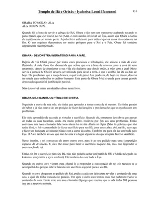 Templo de Ifá e Orixás - Iyalorisa Leoni Ifawunmi
OBARA FOWOKAN ALA
ALA DIDUN DUN.
Quando foi a hora de servir a cabeça do Rei, Obara o fez sem um transtorno acabando tocando o
pano branco que ele trouxe do rio (Ala), e com auxílio invisível de Èşu, assim que Obara o tocou
ele rapidamente se tornou preto. Aquilo foi o suficiente para indicar que os maus dias estavam no
fim. O ano seguinte demonstrou ser muito próspero para o Rei e o País. Obara foi também
amplamente recompensado.
OBARA - DEMONSTRA INGRATIDÃO PARA A MÃE.
Depois de ver Obará passar por todos estes processos e tribulações, ele acusou a mãe de estar
flertando. A mãe ficou tão aborrecida que achou que era a hora de retornar para a casa de seus
ancestrais. Antes de abandonar a sua vida ela declarou que desde então, a mão com a qual Okete
serviu a cabeça de Olofen deveria ser utilizada para cavar a terra, o que o coelho faz até os dias de
hoje. Ela proclamou que a roupa branca, a qual o de peixe Aro produziu, de hoje em diante, deveria
ser usada para embrulhar o cadáver humano. Esta parte de Obara Meji é usada para causar grande
devastação quando há justificação para tal.
Não é possível entrar em detalhes disso neste livro.
OBARA MEJI GANHA UM TÍTULO DE CHEFIA.
Seguindo a morte de sua mãe, ele tinha que aprender a tomar conta de si mesmo. Ele tinha parado
de beber e já não estava tão em posição de fazer declarações e proclamações que o apanhassem em
problemas.
Ele tinha aprendido de sua mãe as virtudes e sacrifício. Quando ele, entretanto descobriu que apesar
de todas as suas façanhas, ainda era muito pobre, resolveu por fim aos seus problemas. Então
convocou um Awo chamado Ishe toon shemi ko ni sha Alarin ni Ògún (Não há pobreza que não
tenha fim), e foi recomendado de fazer sacrifício para seu Ifá, com uma cabra, obi, melão, sua capa
e fazer um banquete de inhame pilado com a carne da cabra. Também era para ele dar um bode para
Èşu. O Awo também avisou que não deveria ir a lugar algum no dia que era para fazer o sacrifício.
Neste ínterim, o rei convocou ele entre outros awo, para ir ao seu palácio para uma competição
especial de divinação. O awo lhe disse para fazer o sacrifício naquele dia, mas não responder a
convocação do rei.
Então ele fez o sacrifício para seu Ifá, mas não poderia achar um barril de Obi e Melão (elegede ou
kakamisi em yorúba e eyen em bini). Ele também deu um bode a Èşu.
Quando os outros awo vieram para chamá-lo a responder a convocação do rei ele recusou-se a
acompanhá-los porque estava fazendo um sacrifício especial para o seu Ifá.
Quando os awo chegaram ao palácio do Rei, pediu a cada um deles para revelar o conteúdo de uma
sala, a qual ele tinha trancado no palácio. Um após o outro awo tentou, mas não puderam revelar o
conteúdo da sala. Então veio um awo chamado Oguega que revelou que a sala tinha 201 pessoas
que era a resposta correta.
131
 
