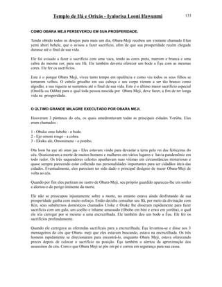 Templo de Ifá e Orixás - Iyalorisa Leoni Ifawunmi
COMO OBARA MEJI PERSEVEROU EM SUA PROSPERIDADE.
Tendo obtido todos os desejos para mais um dia, Obara-Meji recebeu um visitante chamado Efun
yemi aborí bebele, que o avisou a fazer sacrifício, afim de que sua prosperidade recém chegada
durasse até o final de sua vida.
Ele foi avisado a fazer o sacrifício com uma vaca, tendo as cores preta, marrom e branca e uma
cabra da mesma cor, para seu Ifá. Ele também deveria oferecer um bode a Èşu com as mesmas
cores. Ele fez os sacrifícios.
Este é o porque Obara Meji, viveu tanto tempo em opulência e como viu todos os seus filhos se
tornarem velhos. O cabelo grisalho em sua cabeça e seu corpo vieram a ser tão branco como
algodão, a sua riqueza se sustentou até o final de sua vida. Este é o último maior sacrifício especial
(OnoIfa ou Odiha) para o qual toda pessoa nascida por Obara Meji, deve fazer, a fim de ter longa
vida na prosperidade.
O ÚLTIMO GRANDE MILAGRE EXECUTADO POR OBARA MEJI.
Houveram 3 pântanos do céu, os quais amedrontavam todas as principais cidades Yorúba. Eles
eram chamados :
1 - Obuko omo lubebe - o bode.
2 - Ejo omoni rongo - a cobra.
3 - Ekuku ale, Omonimene - o pombo.
Ota loon ba aye ati orun jaa - Eles estavam vindo para devastar a terra pelo rei das feiticeiras do
céu. Ocasionaram a morte de muitos homens e mulheres em vários lugares e havia pandemônio em
todo redor. Os três saqueadores celestes apanhavam suas vítimas em circunstâncias misteriosas e
quase sempre parecendo estar colhendo nas personalidades importantes para ser cidadãos úteis das
cidades. Eventualmente, eles pareciam ter sido dado o principal desígnio de trazer Obara-Meji de
volta ao céu.
Quando por fim eles partiram no rastro de Obara-Meji, seu próprio guardião apareceu-lhe em sonho
e alertou-o do perigo iminente da morte.
Ele não se preocupou injustamente sobre a morte, no entanto estava ainda desfrutando de sua
prosperidade ganha com muito esforço. Então decidiu consultar seu Ifá, por meio da divinação com
Ikin, seus subalternos domésticos chamados Uroke e Oroke lhe disseram rapidamente para fazer
sacrifício com um galo, um coelho e inhame amassado (Obobo em bini e erwo em yorúba), o qual
ele iria carregar por si mesmo a uma encruzilhada. Ele também deu um bode a Èşu. Ele fez os
sacrifícios profundamente.
Quando ele carregava as oferendas sacrificais para a encruzilhada, Èşu levantou-se e disse aos 3
mensageiros do céu que Obara- meji que eles estavam buscando, estava na encruzilhada. Os três
homens rapidamente se direcionaram para encontrá-lo, enquanto Obara Meji, estava oferecendo
preces depois de colocar o sacrifício na posição. Èşu também o alertou da aproximação dos
assassinos do céu. Com o que Obara Meji se pôs em pé e correu em segurança para sua cassa.
133
 