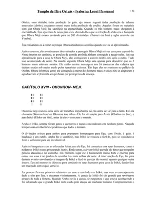 Templo de Ifá e Orixás - Iyalorisa Leoni Ifawunmi
Obuko, omo olubebe tinha proibição de galo, ejo omoni rogonti tinha proibição de inhame
amassado (obobo), enquanto omoni mene tinha proibição de coelho. Aqueles foram os materiais
com que Obara Meji fez sacrifício na encruzilhada. Quando os três homens maus chegaram à
encruzilhada, Èşu apareceu de novo para eles, dizendo-lhes que a refeição do chão era o banquete
que Obara Meji estava enviando para as 200 divindades. (Ihanuri em bini e ugba urumole em
Yoruba).
Èşu convenceu-os a comê-la porque Obara abandonou a comida quando os viu se aproximando.
Após comerem, eles continuaram determinados a perseguir Obara Meji até sua casa para capturá-lo.
Nesse ínterim no caminho, as porções de comida proibida tinham começado a reagir neles. Em sua
aproximação para a casa de Obara Meji, eles começaram a caírem mortos uns após o outro. Tudo
isso acontecendo de noite. Na manhã seguinte Obara Meji saiu apenas para descobrir que os 3
homens maus estavam mortos. Ele então enviou mensagem aos 16 monarcas das cidades que
tinham estado sob muito medo pelos terrorístas celestes. Tão logo eles se reuniram no palácio de
Olofen, Obara informou como ele conseguiu a morte dos homens maus e todos eles se alegraram e
agradeceram a Ọrúnmìlá em profusão por protegê-los da ameaça.
CAPÍTULO XVIII - OKONRON- MEJI.
I I I I
I I I I
I I I I
I I
Okonron meji realizou uma série de trabalhos importantes no céu antes de vir para a terra. Ele era
chamado Okonron kon lon Okonron kon nihin - Ele fez divinação para Araba (Obadan em bini), e
para Irókò (Uloko em bini), antes de eles virem para o mundo.
Araba e Irókò, sempre foram gatos e cachorros e nunca concordavam em nenhum ponto. Naquele
tempo Irókò era tão forte e poderoso que todos o temiam.
O divinador avisou para ambos para prestarem homenagem para Eşu, com 1bode, 1 galo, 1
machado e um cutelo. Araba fez o sacrifício, mas Irókò se recusou a fazê-lo, pois se considerava
forte o suficiente para ser invulnerável.
Após se banquetear com as oferendas feitas para ele Èşu, foi comunicar aos seres humanos, como o
poderoso Irókò estava procurando lucros. Então antes, a árvore Irókò parecia tão feroz que ninguém
pensou atacando-o no caminho. Em primeiro lugar ele é fisicamente muito forte e enorme para
outro, sua casa é no jardim da reunião das mais velhas da noite. A intervenção de Èşu, foi para
destruir o mito envolvendo a imagem de Irókò e fazê-lo parecer tão normal quanto qualquer outra
árvore. Èşu até mesmo se ofereceu para conduzir os seres humanos para casa de Irókò, dando-lhes
um machado com o qual cortá-lo.
As pessoas ficaram primeiro relutantes em usar o machado em Irókò, mas com o encorajamento
dado a eles por Eşu, o atacaram violentamente. A queda de Irókò foi tão grande que reverberou
através de toda a floresta. Quando Araba ouviu a queda, se perguntou o que estava acontecendo e
foi informado que o grande Irókò tinha caído pelo ataque do machado humano. Compreendendo o
134
 