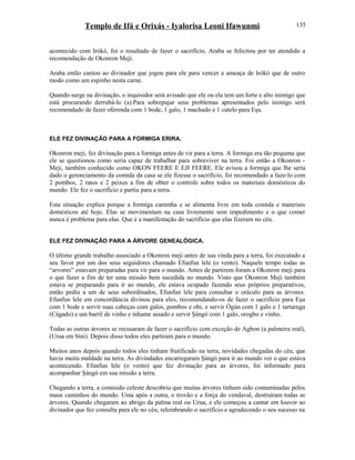 Templo de Ifá e Orixás - Iyalorisa Leoni Ifawunmi
acontecido com Irókò, foi o resultado de fazer o sacrifício, Araba se felicitou por ter atendido a
recomendação de Okonron Meji.
Araba então cantou ao divinador que jogou para ele para vencer a ameaça de Irókò que de outro
modo como um espinho nesta carne.
Quando surge na divinação, o inquisidor será avisado que ele ou ela tem um forte e alto inimigo que
está procurando derrubá-lo (a).Para sobrepujar seus problemas apresentados pelo inimigo será
recomendado de fazer oferenda com 1 bode, 1 galo, 1 machado e 1 cutelo para Eşu.
ELE FEZ DIVINAÇÃO PARA A FORMIGA ERIRA.
Okonron meji, fez divinação para a formiga antes de vir para a terra. A formiga era tão pequena que
ele se questionou como seria capaz de trabalhar para sobreviver na terra. Foi então a Okonron -
Meji, também conhecido como OKON FEERE E EJI FEERE. Ele avisou a formiga que lhe seria
dado o gerenciamento da comida da casa se ele fizesse o sacrifício, foi recomendado a faze-lo com
2 pombos, 2 ratos e 2 peixes a fim de obter o controle sobre todos os materiais domésticos do
mundo. Ele fez o sacrifício e partiu para a terra.
Esta situação explica porque a formiga caminha e se alimenta livre em toda comida e materiais
domésticos até hoje. Elas se movimentam na casa livremente sem impedimento e o que comer
nunca é problema para elas. Que é a manifestação do sacrifício que elas fizeram no céu.
ELE FEZ DIVINAÇÃO PARA A ÁRVORE GENEALÓGICA.
O último grande trabalho associado a Okonron meji antes de sua vinda para a terra, foi executado a
seu favor por um dos seus seguidores chamado Efunfun lele (o vento). Naquele tempo todas as
“arvores” estavam preparadas para vir para o mundo. Antes de partirem foram a Okonron meji para
o que fazer a fim de ter uma missão bem sucedida no mundo. Visto que Okonron Meji também
estava se preparando para ir ao mundo, ele estava ocupado fazendo seus próprios preparativos,
então pediu a um de seus subordinados, Efunfun lele para consultar o oráculo para as árvores.
Efunfun lele em concordância divinou para eles, recomendando-os de fazer o sacrifício para Eşu
com 1 bode e servir suas cabeças com galos, pombos e obi, e servir Ògún com 1 galo e 1 tartaruga
(Cágado) e um barril de vinho e inhame assado e servir Şàngó com 1 galo, orogbo e vinho.
Todas as outras árvores se recusaram de fazer o sacrifício com exceção de Agbon (a palmeira real),
(Urua em bini). Depois disso todos eles partiram para o mundo.
Muitos anos depois quando todos eles tinham frutificado na terra, novidades chegadas do céu, que
havia muita maldade na terra. As divindades encarregaram Şàngó para ir ao mundo ver o que estava
acontecendo. Efunfun lele (o vento) que fez divinação para as árvores, foi informado para
acompanhar Şàngó em sua missão a terra.
Chegando a terra, a comissão celeste descobriu que muitas árvores tinham sido contaminadas pelos
maus caminhos do mundo. Uma após a outra, o trovão e a força do vendaval, destruíram todas as
árvores. Quando chegaram ao abrigo da palma real ou Urua, e ele começou a cantar em louvor ao
divinador que fez consulta para ele no céu, relembrando o sacrifício e agradecendo o seu sucesso na
135
 