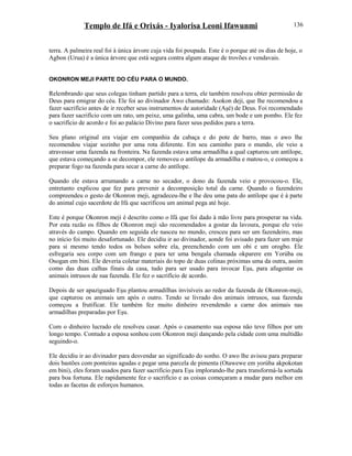 Templo de Ifá e Orixás - Iyalorisa Leoni Ifawunmi
terra. A palmeira real foi à única árvore cuja vida foi poupada. Este é o porque até os dias de hoje, o
Agbon (Urua) é a única árvore que está segura contra algum ataque de trovões e vendavais.
OKONRON MEJI PARTE DO CÉU PARA O MUNDO.
Relembrando que seus colegas tinham partido para a terra, ele também resolveu obter permissão de
Deus para emigrar do céu. Ele foi ao divinador Awo chamado: Asokon deji, que lhe recomendou a
fazer sacrifício antes de ir receber seus instrumentos de autoridade (Aşé) de Deus. Foi recomendado
para fazer sacrifício com um rato, um peixe, uma galinha, uma cabra, um bode e um pombo. Ele fez
o sacrifício de acordo e foi ao palácio Divino para fazer seus pedidos para a terra.
Seu plano oríginal era viajar em companhia da cabaça e do pote de barro, mas o awo lhe
recomendou viajar sozinho por uma rota diferente. Em seu caminho para o mundo, ele veio a
atravessar uma fazenda na fronteira. Na fazenda estava uma armadilha a qual capturou um antílope,
que estava começando a se decompor, ele removeu o antílope da armadilha e matou-o, e começou a
preparar fogo na fazenda para secar a carne do antílope.
Quando ele estava arrumando a carne no secador, o dono da fazenda veio e provocou-o. Ele,
entretanto explicou que fez para prevenir a decomposição total da carne. Quando o fazendeiro
compreendeu o gesto de Okonron meji, agradeceu-lhe e lhe deu uma pata do antílope que é à parte
do animal cujo sacerdote de Ifá que sacrificou um animal pega até hoje.
Este é porque Okonron meji é descrito como o Ifá que foi dado à mão livre para prosperar na vida.
Por esta razão os filhos de Okonron meji são recomendados a gostar da lavoura, porque ele veio
através do campo. Quando em seguida ele nasceu no mundo, cresceu para ser um fazendeiro, mas
no início foi muito desafortunado. Ele decidiu ir ao divinador, aonde foi avisado para fazer um traje
para si mesmo tendo todos os bolsos sobre ela, preenchendo com um obi e um orogbo. Ele
esfregaria seu corpo com um frango e para ter uma bengala chamada okparere em Yorúba ou
Osogan em bini. Ele deveria coletar materiais do topo de duas colinas próximas uma da outra, assim
como das duas calhas finais da casa, tudo para ser usado para invocar Eşu, para afugentar os
animais intrusos de sua fazenda. Ele fez o sacrifício de acordo.
Depois de ser apaziguado Eşu plantou armadilhas invisíveis ao redor da fazenda de Okonron-meji,
que capturou os animais um após o outro. Tendo se livrado dos animais intrusos, sua fazenda
começou a frutificar. Ele também fez muito dinheiro revendendo a carne dos animais nas
armadilhas preparadas por Eşu.
Com o dinheiro lucrado ele resolveu casar. Após o casamento sua esposa não teve filhos por um
longo tempo. Contudo a esposa sonhou com Okonron meji dançando pela cidade com uma multidão
seguindo-o.
Ele decidiu ir ao divinador para desvendar ao significado do sonho. O awo lhe avisou para preparar
dois bastões com ponteiras agudas e pegar uma parcela de pimenta (Otawewe em yorúba akpokotan
em bini), eles foram usados para fazer sacrifício para Eşu implorando-lhe para transformá-la sortuda
para boa fortuna. Ele rapidamente fez o sacrifício e as coisas começaram a mudar para melhor em
todas as facetas de esforços humanos.
136
 