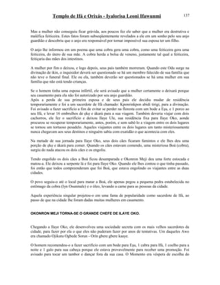 Templo de Ifá e Orixás - Iyalorisa Leoni Ifawunmi
Mas a mulher não conseguiu ficar grávida, aos poucos fez ele saber que a mulher era destrutiva e
maléfica feiticeira. Estes fatos foram subseqüentemente revelados a ele em um sonho pelo seu anjo
guardião e descobriu que o anjo era responsável por tornar impossível sua esposa ter um filho.
O anjo lhe informou em um poema que uma cobra gera uma cobra, como uma feiticeira gera uma
feiticeira, do útero de sua mãe. A cobra herda a bolsa de veneno, justamente tal qual a feiticeira,
feitiçaria das mães dos intestinos.
A mulher por fim o deixou, e logo depois, seus pais também morreram. Quando este Odu surge na
divinação de ikin, o inquisidor deverá ser questionado se há um membro falecido de sua família que
não teve o funeral final. Ele ou ela, também deverão ser questionados se há uma mulher em sua
família que não está tendo crianças.
Se o homem tinha uma esposa infértil, ele será avisado que a mulher certamente o deixará porque
seu casamento para ela não foi autorizado por seu anjo guardião.
Após a perda de sua primeira esposa e de seus pais ele decidiu mudar de residência
temporariamente e foi a um sacerdote de Ifá chamado: Kponrinkpon abidi tirigi, para a divinação.
Foi avisado a fazer sacrifício a fim de evitar se perder na floresta com um bode a Eşu, e 1 porco ao
seu Ifá, e levar 16 embrulhos de ẹkọ e àkarà para a sua viagem. Também deveria viajar com dois
cachorros, ele fez o sacrifício e deixou Ilaye Ule, sua residência fixa para Ilaye Oko, aonde
procurou se recuperar temporariamente, antes, porém, e sem sabê-lo a viagem entre os dois lugares
se tornou um tortuoso pesadelo. Aqueles viajantes entre os dois lugares um tanto misteriosamente
nunca chegavam aos seus destinos e ninguém sabia com exatidão o que acontecia com eles.
Na metade de sua jornada para Ilaye Oko, seus dois cães ficaram famintos e ele lhes deu uma
porção de ẹkọ e àkarà para comer. Quando os cães estavam comendo, uma misteriosa Boá (cobra),
surgiu do nada atacou os dois cães e os engoliu.
Tendo engolido os dois cães a Boá ficou desamparada e Okonron Meji deu uma forte estocada e
matou-a. Ele deixou a serpente lá e foi para Ilaye Oko. Quando ele lhes contou o que tinha passado,
foi então que todos compreenderam que foi Boá, que estava engolindo os viajantes entre as duas
cidades.
O povo seguiu-o até o local para matar a Boá, ele apenas pegou a pequena pedra estabelecida no
estômago da cobra (Iyn Osunmale) e o óleo, levando a carne para as pessoas da cidade.
Aquela experiência singular projetou-o em uma fama de popularidade como sacerdote de Ifá, ao
passo de que na cidade lhe foram dadas muitas mulheres em casamento.
OKONRON MEJI TORNA-SE O GRANDE CHEFE DE ILAYE OKO.
Chegando a Ilaye Oko, ele desenvolveu uma sociedade secreta com os mais velhos sacerdotes da
cidade, para fazer por ela o que eles não puderam fazer por anos de tentativas. Um daqueles Awo
era chamado Ojikutu Ogbede Sorun - Orín gbere gbere kaaye.
O homem recomendou-o a fazer sacrifício com um bode para Eşu, 1 cabra para Ifá, 1 coelho para a
noite e 1 galo para sua cabeça porque ele estava provavelmente para receber uma promoção. Foi
avisado para tocar um tambor e dançar fora da sua casa. O Momento era véspera de escolha do
137
 