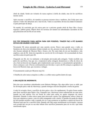 Templo de Ifá e Orixás - Iyalorisa Leoni Ifawunmi
chefe da cidade. Sendo um visitante ele nunca aspirou à chefia da cidade, mas ele fez sacrifícios
mesmo assim.
Após executar o sacrifício, ele mandou as pessoas tocarem sinos e tambores, deu Uroke para suas
esposas e todos eles dançaram até o raiar do dia. Todos os sacerdotes divinos da cidade levantaram-
se para participar da dança.
Na manhã, foi concluído que ele estava para ser o próximo grande chefe de Ilaye Oko e houve
regozijo e júbilos gerais. Depois disso ele recrutou um número de subordinados sacerdotes de Ifá,
que praticaram arte de Ifá em seu nome.
ELE FEZ DIVINAÇÃO PARA AKPON PARA SER POSSÍVEL TRAZER PAZ A IFÉ QUANDO
ESTAVA EM GRANDE CONFUSÃO
Novamente Ifé estava passando por uma carestia severa. Houve uma grande seca e todos os
fazedores de chuva da redondeza tinham tentado em vão, procurar nuvens de chuva. Enquanto isso
eles ficaram sabendo de Okonron Meji e foram a ele. Por outro lado ele era um fazendeiro e não
ampliou a arte de Ifá. Antes de responder ao convite ele foi à divinação e foi recomendado de fazer
sacrifício antes de partir para Ifé.
Chegando em Ifé, ele viu realmente a devastação provocada pela estiagem. Tendo recebido sua
parte dos sacrifícios, Eşu que era o responsável pelas estiagens desatarraxou a rolha da chuva do
céu e bem na hora de sua chegada, após simplesmente usar iyerosun e o encantamento apropriado, a
chuva começou a cair. Choveu continuamente por três dias e o povo de Ifé começou a agradecer em
louvor de Okonron meji, que executou o milagre.
O encantamento usado por Okonron meji foi:
A batalha do calor nunca conquista a colher, e a colher nunca quebra dentro da sopa.
A SALVAÇÃO DE AKERIWAYE.
Dois dos seus sacerdotes subordinados eram Shekutu Molagua, Ojo okpa akiko iyere re odidi, que
fez divinação para a mãe de Akeriwaye, quando inimigos estavam desejando a morte da garota.
A mãe foi avisada a fazer o sacrifício de dois galos e ela o fez rapidamente. Os galos foram usados
para fazer sacrifício para Ògún e Eşu. Enquanto isso, Akeriwaye estava adormecida em uma noite,
quando um mal espírito veio em forma de cobra para entrar no quarto enquanto ela estava
dormindo. Quando a cobra estava quase para atravessar a porta, Èşu rapidamente soltou a barra de
ferro que suportava a porta e caiu na cobra esmagando-a até a morte. O barulho da queda do objeto
de ferro pesado acordou a mãe e quando ela viu o que aconteceu se ajoelhou e cantou em louvor de
Okonron meji que fez o sacrifício dela. Quando este Odu surge normalmente na divinação, à pessoa
será avisada que seu pai ou sua mãe tinham feito sacrifício justamente para ele ou ela e que tinha
manifestado agora.
138
 