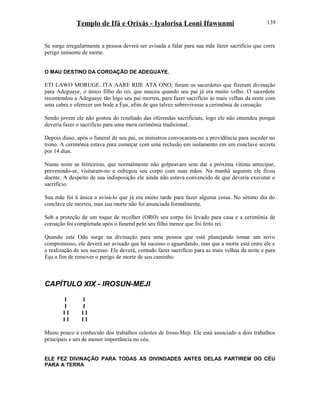 Templo de Ifá e Orixás - Iyalorisa Leoni Ifawunmi
Se surge irregularmente a pessoa deverá ser avisada a falar para sua mãe fazer sacrifício que corre
perigo iminente de morte.
O MAU DESTINO DA COROAÇÃO DE ADEGUAYE.
ETI LAWO MORUGE. ITA AARE RIJE ATA ONO; foram os sacerdotes que fizeram divinação
para Adeguaye, o único filho do rei, que nasceu quando seu pai já era muito velho. O sacerdote
recomendou a Adeguaye tão logo seu pai morreu, para fazer sacrifício as mais velhas da noite com
uma cabra e oferecer um bode a Èşu, afim de que talvez sobrevivesse a cerimônia de coroação.
Sendo jovem ele não gostou do resultado das oferendas sacrificiais, logo ele não entendeu porque
deveria fazer o sacrifício para uma mera cerimônia tradicional..
Depois disso, após o funeral de seu pai, os ministros convocaram-no a providência para suceder no
trono. A cerimônia estava para começar com uma reclusão em isolamento em um conclave secreta
por 14 dias.
Numa noite as feiticeiras, que normalmente não golpeavam sem dar a próxima vítima antecipar,
prevenindo-se, visitaram-no e esfregou seu corpo com suas mãos. Na manhã seguinte ele ficou
doente. A despeito de sua indisposição ele ainda não estava convencido de que deveria executar o
sacrifício.
Sua mãe foi à única a avisá-lo que já era muito tarde para fazer alguma coisa. No sétimo dia do
conclave ele morreu, mas sua morte não foi anunciada formalmente.
Sob a proteção de um toque de recolher (ORO) seu corpo foi levado para casa e a cerimônia de
coroação foi completada após o funeral pelo seu filho menor que foi feito rei.
Quando este Odu surge na divinação para uma pessoa que está planejando tomar um novo
compromisso, ele deverá ser avisado que há sucesso o aguardando, mas que a morte está entre ele e
a realização de seu sucesso. Ele deverá, contudo fazer sacrifício para as mais velhas da noite e para
Èşu a fim de remover o perigo de morte de seu caminho.
CAPÍTULO XIX - IROSUN-MEJI
I I
I I
I I I I
I I I I
Muito pouco é conhecido dos trabalhos celestes de Irosu-Meji. Ele está associado a dois trabalhos
principais e um de menor importância no céu.
ELE FEZ DIVINAÇÃO PARA TODAS AS DIVINDADES ANTES DELAS PARTIREM DO CÉU
PARA A TERRA
139
 