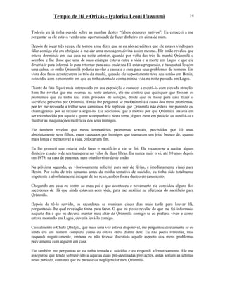 Templo de Ifá e Orixás - Iyalorisa Leoni Ifawunmi
Todavia eu já tinha ouvido sobre as manhas destes “falsos doutores nativos”. Eu comecei a me
perguntar se ele estava vendo uma oportunidade de fazer dinheiro em cima de mim.
Depois de jogar três vezes, ele tornou a me dizer que se eu não acreditava que ele estava vindo para
falar comigo ele era obrigado a me dar uma mensagem divina assim mesmo. Ele então revelou que
estava dormindo em sua casa na noite anterior, quando por volta das três da manhã Ọrúnmìlá o
acordou e lhe disse que uma de suas crianças estava entre a vida e a morte em Lagos e que ele
deveria ir para informá-lo para retornar para casa onde seu Ifá estava preparado, e banqueteá-lo com
uma cabra, só então Ọrúnmìlá poderia revelar a causa e a cura para seus problemas de homem. Em
vista dos fatos acontecerem às três da manhã, quando ele supostamente teve seu sonho em Benin,
coincidiu com o momento em que eu tinha atentado contra minha vida na noite passada em Lagos.
Diante do fato fiquei mais interessado em sua exposição e comecei a escutá-lo com elevada atenção.
Sem lhe revelar que me ocorreu na noite anterior, ele me contou que quaisquer que fossem os
problemas que eu tinha não eram privados de solução, desde que eu fosse para casa fazer o
sacrifício prescrito por Ọrúnmìlá. Então lhe perguntei se era Ọrúnmìlá a causa dos meus problemas,
por ter me recusado a trilhar seus caminhos. Ele replicou que Ọrúnmìlá não estava me punindo ou
chantageando por se recusar a seguí-lo. Ele adicionou que o motivo por que Ọrúnmìlá insistia em
ser reconhecido por aquele a quem acompanhava nesta terra , é para estar em posição de auxiliá-lo a
frustrar as maquinações maléficas dos seus inimigos.
Ele também revelou que meus temporários problemas sexuais, precedidos por 10 anos
absolutamente sem filhos, eram causados por inimigos que tramaram um jeito brusco de, quanto
mais longa e memorável a vida, colocar um fim.
Eu lhe prometi que estaria indo fazer o sacrifício e ele se foi. Ele recusou-se a aceitar algum
dinheiro exceto o de seu transporte no valor de duas libras. Eu nunca mais o vi, até 10 anos depois
em 1979, na casa de parentes, nem o tenho visto deste então.
Na próxima segunda, eu vitoríosamente solicitei para sair de férias, e imediatamente viajei para
Benin. Por volta de três semanas antes da minha tentativa de suicídio, eu tinha sido totalmente
impotente e absolutamente incapaz de ter sexo, ambos fora e dentro do casamento.
Chegando em casa eu contei ao meu pai o que aconteceu e novamente ele convidou alguns dos
sacerdotes de Ifá que ainda estavam com vida, para me auxiliar na oferenda do sacrifício para
Ọrúnmìlá.
Depois de tê-lo servido, os sacerdotes se reuniram cinco dias mais tarde para louvar Ifá,
perguntando-lhe qual revelação tinha para fazer. O que eu posso revelar do que me foi informado
naquele dia é que eu deveria manter meu altar de Ọrúnmìlá comigo se eu preferia viver e como
estava morando em Lagos, deveria levá-lo comigo.
Casualmente o Chefe Ọbalọlá, que mais uma vez estava disponível, me perguntou diretamente se eu
ainda era um homem completo como eu estava ereto diante dele. Eu não podia remediar, mas
respondi negativamente, embora eu não tivesse discutido aquele aspecto dos meus problemas
previamente com alguém em casa.
Ele também me perguntou se eu tinha tentado o suicídio e eu respondi afirmativamente. Ele me
assegurou que tendo sobrevivido a aquelas duas pré-destinadas provações, estas seriam as últimas
neste período, contanto que eu parasse de negligenciar meu Ọrúnmìlá.
14
 