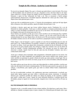 Templo de Ifá e Orixás - Iyalorisa Leoni Ifawunmi
No céu ele era chamado Akpejo Uku, que é, o homem que pode alterar o curso da morte. Ele avisou
as 200 divindades antes de partirem do céu que, chegando na terra, deveriam abster-se de impor
regras inflexíveis e normas, porque leis rígidas criavam afastamentos e evasões. Lhes avisou para
buscarem o apoio de Èşu, oferecendo um bode a ele. Eles se recusaram a fazê-lo porque
tradicionalmente desprezavam a divindade trapaceira. Ọrúnmìlá foi o único que deu o bode a Èşu.
Depois disso todos partiram para a terra.
Assim que eles se estabeleceram na terra, o 1º decreto eles promulgaram, sendo que tão logo algum
deles começasse criar cabelos grisalhos, aquela divindade retornaria para o céu.
Conforme o decreto, quem quer que tivesse cabelos brancos morria. Finalmente foi a vez de
Ọrúnmìlá ter cabelos grisalhos. Assim que os cabelos grisalhos se tornaram predominantes em sua
cabeça, as outras divindades recordaram-no que era sua vez de morrer. Ele concordou com eles que
era chegada a hora para ele retornar para casa no céu.
Nesse ínterim, ele consultou seu Ifá, que avisou a fazer sacrifício com um bode para Èşu e também
inhame seco triturado e misturado com cinzas e amarrar o pó em uma sacola feita de ráfia, na
entrada principal de sua casa. Depois disso, ele deveria servir Ifá com um porco e alimentar todas as
divindades restantes com ele. Ele fez todos os sacrifícios e preparações como foi avisado.
Então chegou o dia do banquete o qual se supunha ser uma festa de despedida para ele antes de
partir para o céu. Tradicionalmente era proibida a entrada na casa de algumas das divindades com
um gorro na cabeça. Assim que alguns deles alcançaram a entrada da casa de Ọrúnmìlá, ele tinha
que remover seu gorro naquele ponto, Èşu esfregou o cabelo dos visitantes com o pó de dentro da
sacola na entrada e ficaram imediatamente grisalhos. Ele colocaria seu gorro na cabeça após
atravessar a entrada. Aquele ritual foi feito por cada uma das divindades visitantes, mas sem o
conhecimento delas todas.
Assim que a refeição estava terminada, todos perguntaram a Ọrúnmìlá quando ele iria morrer. Ele
respondeu que ele tinha completado seus preparativos para morrer naquela noite, porque estava
muito satisfeito em participar no grande volume de mortes que estava preste a tomar lugar. Eles se
perguntaram o que dizer com mortes em massa, já que ele era a única divindade conhecida marcada
para morrer.
Ele então explicou que já que não era o único que tinha adquirido os cabelos grisalhos, concluiu que
todos eles deveriam ter de morrer simultaneamente. Ele lhes disse para remover seus gorros de suas
cabeças, e descobriram, para espanto geral, que todos na câmara tinham ficado completamente
grisalhos.
Em face da perplexidade resultante, eles rapidamente aprovaram unanimemente a resolução que
desde então, apenas aqueles que eram velhos o suficiente para morrer, morreriam. A resolução
destacou que a aparência grisalha dos cabelos nas cabeças de alguém, já não constituía o padrão
para medir o tempo para a morte. Aquele foi como Ọrúnmìlá modificou o mórbido decreto das
divindades, porque se aquela lei tivesse persistido, ninguém teria vivido mais de 40 ou 50 anos na
terra.
ELE FEZ DIVINAÇÃO PARA O CROCODILO
Enquanto no céu, o crocodilo sempre foi uma criatura indefesa. Ele tinha boca a qual comer, falar e
defender-se. Quando se preparava para vir para o mundo, foi a Ọrúnmìlá para divinação sobre o que
140
 