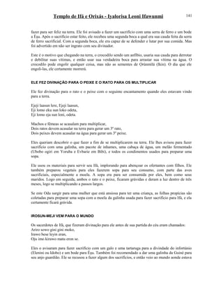 Templo de Ifá e Orixás - Iyalorisa Leoni Ifawunmi
fazer para ser feliz na terra. Ele foi avisado a fazer um sacrifício com uma serra de ferro e um bode
a Èşu. Após o sacrifício estar feito, ele recebeu uma segunda boca a qual era sua cauda feita da serra
de ferro sacrificial. Com a segunda boca, ele era capaz de se defender e lutar por sua comida. Mas
foi advertido em não ser ingrato com seu divinador.
Este é o motivo que chegando na terra, o crocodilo sendo um anfíbio, usaria sua cauda para derrotar
e debilitar suas vítimas, e então usar sua verdadeira boca para arrastar sua vítima na água. O
crocodilo pode engolir qualquer coisa, mas não as sementes de Ọrúnmìlá (Ikin). O dia que ele
engoli-las, ele certamente morrerá.
ELE FEZ DIVINAÇÃO PARA O PEIXE E O RATO PARA OS MULTIPLICAR
Ele fez divinação para o rato e o peixe com o seguinte encantamento quando eles estavam vindo
para a terra.
Ejeji laasun lere, Ejeji laasun,
Eji lomo eku sun loko odeta,
Eji lomo eja sun loni, odeta.
Machos e fêmeas se acasalam para multiplicar,
Dois ratos devem acasalar na terra para gerar um 3º rato,
Dois peixes devem acasalar na água para gerar um 3º peixe.
Eles queriam descobrir o que fazer a fim de se multiplicarem na terra. Ele lhes avisou para fazer
sacrifício com uma galinha, um pacote de inhames, uma cabaça de água, um melão fermentado
(Ubobo ogiri em Yoruba e Evbarie em Bibi), e todos os condimentos usados para preparar uma
sopa.
Ele usou os materiais para servir seu Ifá, implorando para abençoar os ofertantes com filhos. Ele
também preparou vegetais para eles fazerem sopa para seu consumo, com parte das aves
sacrificiais, especialmente a moela. A sopa era para ser consumida por eles, bem como seus
maridos. Logo em seguida, ambos o rato e o peixe, ficaram grávidas e deram a luz dentro de três
meses, logo se multiplicando a passos largos.
Se este Odu surgir para uma mulher que está ansiosa para ter uma criança, as folhas propícias são
coletadas para preparar uma sopa com a moela da galinha usada para fazer sacrifício para Ifá, e ela
certamente ficará grávida.
IROSUN-MEJI VEM PARA O MUNDO
Os sacerdotes de Ifá, que fizeram divinação para ele antes de sua partida do céu eram chamados:
Ariro sowo gini gini moko,
Irawo bese leyin eran,
Oju imo kirawo matu eron se.
Eles o avisaram para fazer sacrifício com um galo e uma tartaruga para a divindade do infortúnio
(Elenini ou Idobo) e um bode para Èşu. Também foi recomendado a dar uma galinha da Guiné para
seu anjo guardião. Ele se recusou a fazer algum dos sacrifícios, e então veio ao mundo aonde estava
141
 