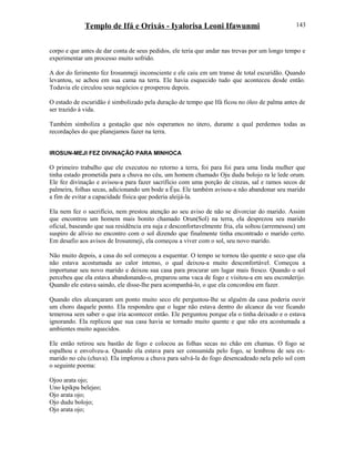 Templo de Ifá e Orixás - Iyalorisa Leoni Ifawunmi
corpo e que antes de dar conta de seus pedidos, ele teria que andar nas trevas por um longo tempo e
experimentar um processo muito sofrido.
A dor do ferimento fez Irosunmeji inconsciente e ele caiu em um transe de total escuridão. Quando
levantou, se achou em sua cama na terra. Ele havia esquecido tudo que aconteceu desde então.
Todavia ele circulou seus negócios e prosperou depois.
O estado de escuridão é simbolizado pela duração de tempo que Ifá ficou no óleo de palma antes de
ser trazido à vida.
Também simboliza a gestação que nós esperamos no útero, durante a qual perdemos todas as
recordações do que planejamos fazer na terra.
IROSUN-MEJI FEZ DIVINAÇÃO PARA MINHOCA
O primeiro trabalho que ele executou no retorno a terra, foi para foi para uma linda mulher que
tinha estado prometida para a chuva no céu, um homem chamado Oju dudu bolojo ra le lede orum.
Ele fez divinação e avisou-a para fazer sacrifício com uma porção de cinzas, sal e ramos secos de
palmeira, folhas secas, adicionando um bode a Èşu. Ele também avisou-a não abandonar seu marido
a fim de evitar a capacidade física que poderia aleijá-la.
Ela nem fez o sacrifício, nem prestou atenção ao seu aviso de não se divorciar do marido. Assim
que encontrou um homem mais bonito chamado Orun(Sol) na terra, ela desprezou seu marido
oficial, baseando que sua residência era suja e desconfortavelmente fria, ela soltou (arremessou) um
suspiro de alívio no encontro com o sol dizendo que finalmente tinha encontrado o marido certo.
Em desafio aos avisos de Irosunmeji, ela começou a viver com o sol, seu novo marido.
Não muito depois, a casa do sol começou a esquentar. O tempo se tornou tão quente e seco que ela
não estava acostumada ao calor intenso, o qual deixou-a muito desconfortável. Começou a
importunar seu novo marido e deixou sua casa para procurar um lugar mais fresco. Quando o sol
percebeu que ela estava abandonando-o, preparou uma vaca de fogo e visitou-a em seu esconderijo.
Quando ele estava saindo, ele disse-lhe para acompanhá-lo, o que ela concordou em fazer.
Quando eles alcançaram um ponto muito seco ele perguntou-lhe se alguém da casa poderia ouvir
um choro daquele ponto. Ela respondeu que o lugar não estava dentro do alcance da voz ficando
temerosa sem saber o que iria acontecer então. Ele perguntou porque ela o tinha deixado e o estava
ignorando. Ela replicou que sua casa havia se tornado muito quente e que não era acostumada a
ambientes muito aquecidos.
Ele então retirou seu bastão de fogo e colocou as folhas secas no chão em chamas. O fogo se
espalhou e envolveu-a. Quando ela estava para ser consumida pelo fogo, se lembrou de seu ex-
marido no céu (chuva). Ela implorou a chuva para salvá-la do fogo desencadeado nela pelo sol com
o seguinte poema:
Ojoo arata ojo;
Uno kpikpa belejeo;
Ojo arata ojo;
Ojo dudu bolojo;
Ojo arata ojo;
143
 