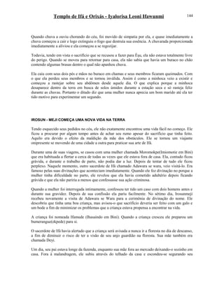 Templo de Ifá e Orixás - Iyalorisa Leoni Ifawunmi
Quando chuva a ouviu chorando do céu, foi movido de simpatia por ela, e quase imediatamente a
chuva começou a cair e logo extinguiu o fogo que destruía sua essência. A chuvarada proporcionada
imediatamente a aliviou e ela começou a se regozijar.
Todavia, tendo em vista o sacrifício que se recusou a fazer para Èşu, ela não estava totalmente livre
do perigo. Quando se moveu para retornar para casa, ela não sabia que havia um buraco no chão
contendo algumas brasas dentro o qual não apanhou chuva.
Ela caiu com seus dois pés e mãos no buraco em chamas e seus membros ficaram queimados. Com
o que ela perdeu seus membros e se tornou inválida. Assim é como a minhoca veio a existir e
começou a rastejar sobre seu abdômen desde aquele dia. O que explica porque a minhoca
desaparece dentro da terra em busca de solos úmidos durante a estação seca e só rasteja feliz
durante as chuvas. Portanto o ditado diz que uma mulher nunca aprecia um bom marido até ela ter
tido motivo para experimentar um segundo.
IROSUN - MEJI COMEÇA UMA NOVA VIDA NA TERRA
Tendo esquecido seus pedidos no céu, ele não exatamente encontrou uma vida fácil no começo. Ele
ficou a procurar por algum tempo antes de achar seu rumo apesar do sacrifício que tinha feito.
Aquilo era devido o efeito da maldição da mãe dos obstáculos. Ele se tornou um viajante
onipresente se movendo de uma cidade a outra para praticar sua arte de Ifá.
Durante uma de suas viagens, se casou com uma mulher chamada Moromokpe(Imiomotie em Bini)
que era habituada a flertar a cerca de todas as vezes que ele estava fora de casa. Ela, contudo ficou
grávida, e durante o trabalho de parto, não podia dar a luz. Depois de tentar de tudo ele ficou
perplexo. Naquele momento, outro sacerdote de Ifá chamado Adawara se wara, veio visitá-lo. Era
famoso pelas suas divinações que aconteciam imediatamente. Quando ele fez divinação no porque a
mulher tinha dificuldade no parto, ele revelou que ela havia cometido adultério depois ficando
grávida e que ela não pariria a menos que confessasse sua ação criminosa.
Quando a mulher foi interrogada intimamente, confessou ter tido um caso com dois homens antes e
durante sua gravidez. Depois de sua confissão ela pariu facilmente. No sétimo dia, Irosunmeji
recebeu novamente a visita de Adawara se Wara para a cerimônia de divinação do nome. Ele
descobriu que tinha uma boa criança, mas avisou-o que sacrifício deveria ser feito com um galo e
um bode a fim de minimizar os problemas que a criança estava propensa a encontrar na vida.
A criança foi nomeada Ifamude (Ihasaindo em Bini). Quando a criança cresceu ele preparou um
bumerangue(ekpede) para si.
O sacerdote de Ifá havia alertado que a criança será avisada a nunca ir a floresta no dia de descanso,
a fim de diminuir o risco de ter a visão de seu anjo guardião na floresta. Sua mãe também era
chamada Deyi.
Um dia, seu pai estava longe da fazenda, enquanto sua mãe fora ao mercado deixando-o sozinho em
casa. Fora à malandragem, ele subiu através do telhado da casa e escondeu-se segurando seu
144
 