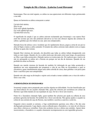 Templo de Ifá e Orixás - Iyalorisa Leoni Ifawunmi
bumerangue. Para seu total espanto, as cabras na casa apareceram em diferentes trajes pertencendo
a sua mãe.
Quase em harmonia as cabras começaram a cantar:
Uja bele bele takoko;
Deyi lo oja;
Eran wule ogbedo kpasheba;
Eye wule egbedo kpa seye;
Uja bele bele ta ko ko;
O significado da canção é que as cabras estavam reclamando que Irosunmeji e sua esposa Deyi
eram tão sovinas que eles não poderiam (davam-se ao luxo de) oferecer alguma das centenas de
cabras e galinhas que eles tinham na casa para seus antepassados.
Ifamude ficou tão atônico com o incidente que ele rapidamente desceu, pegou a arma de seu pai no
altar de Ògún e matou a cabra cantando. O restante das cabras correram mato adentro com as roupas
de Deyi as quais elas vestiam.
Quando Deyi retornou do mercado, ela descobriu que todas as cabras tinham desaparecido com
todas as suas roupas. Quando ela viu a cabra morta que não pode correr para longe, ela questionou
ao filho o que tinha acontecido e Ifamude narrou os eventos para ela. Ele explicou que o motivo de
não ter perseguido as cabras até a floresta era porque era um dia de descanso. Quando ele era
proibido de entrar na floresta.
Quando seu marido retornou da fazenda ele também foi informado do que tinha acontecido e
agradeceu aos seus antepassados por pouparem a vida de seu filho na circunstância a qual se
encontrava, quase imediatamente pegou uma cabra colorida de cinza, duas galinhas e um peixe para
fazer o sacrifício para seus antepassados.
Quando este odu surge na divinação o sujeito será avisado a tomar cuidado com o risco de roubo e
furto a sua volta.
A BENEVOLÊNCIA DE IEROSUN-MEJI
Irosunmeji sempre estava preparado para auxiliar alguém em dificuldade. Um dos beneficiados por
sua benevolência foi um caçador chamado Ode, quem lhe solicitou por assistência em coletar da
floresta o que tinha matado em sua expedição de caça. Ele fez o favor sem ressalva.
Outro foi o fazendeiro chamado Ogbe, quem também lhe solicitou por ajuda na colheita de seus
produtos agrícolas da fazenda. Ele também fez o favor sem dúvida. Não apenas ajudou o caçador na
coleta de seus animais de caça da floresta, mas também o auxiliou a assá-los e cortá-los.
Enquanto estava assando os animais, o fogo acidentalmente queimou seus olhos e lhe deu uma
desfiguração permanente. Logo depois, estava colhendo para o fazendeiro, e os raios do sol ofuscou
seus olhos e deixou-os vermelhos. Estes dois acidentes turvou e afetou seus sentidos. Apesar deste
inconveniente, o fazendeiro e o caçador claramente recompensaram-no com ingratidão grosseira.
145
 