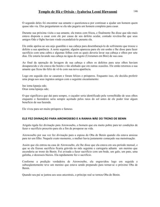 Templo de Ifá e Orixás - Iyalorisa Leoni Ifawunmi
O segundo deles foi encontrar sua amante e questionou-a por continuar a ajudar um homem quem
quase não via. Eles perguntaram se ela não pegaria um homem completo para casar.
Durante sua próxima visita a sua amante, ela tratou com frieza, e finalmente lhe disse que não mais
estava disposta a casar com ele por causa de seu defeito ocular, contudo revelou-lhe que seus
amigos Ode e Ogbe haviam vindo escandalizá-lo perante ela.
Ele então apelou ao seu anjo guardião e sua cabeça para desembaraçá-lo do sofrimento que trouxe o
defeito a sua aparência. A noite seguinte, alguém apareceu para ele em sonho e lhe disse para fazer
sacrifício com uma cabra e algumas folhas com as quais deveria lavar sua cabeça e olhos por sete
dias. Ele estaria lavando sua cabeça na água do esgoto (Uroramen em Bini) de sua casa.
Ao final da operação de lavagem de sua cabeça e olhos os defeitos para seus olhos haviam
desaparecido e ele estava tão bonito e tão alinhado que em outras ocasiões. Ele então retornou a sua
amante que ficou tão feliz de vê-lo com sua nova aparência.
Logo em seguida eles se casaram e foram felizes e prósperos. Enquanto isso, ele decidiu proferir
uma praga aos seus ingratos amigos com o seguinte encantamento:
Ino ioma kpanju ode;
Orun ioma kpanju ode;
O que significava que dai para sempre, o caçador seria identificado pela vermelhidão de seus olhos
enquanto o fazendeiro seria sempre açoitado pelos raios do sol antes de ele poder tirar algum
beneficio de sua fazenda.
Ele viveu para ser muito próspero e famoso.
ELE FEZ DIVINAÇÃO PARA AIROWOSEBO E A RAINHA MÃE DO TRONO DE BENIN
Arigala rigala fez divinação para Airowosebo, o homem que era muito pobre para ter condições de
fazer o sacrifício prescrito para ele a fim de prosperar na vida.
Airowosebo por sua vez fez divinação para a esposa do Oba de Benin quando ela estava ansiosa
para ter um filho. Naquele exato momento, a mulher havia justamente começado sua menstruação.
Assim que ela entrou na casa de Airowosebo, ele lhe disse que ela estava em seu período mensal, e
que se ela fizesse sacrifício ficaria grávida no mês seguinte e carregaria adiante um menino que
ascenderia ao trono do Benin. Foi avisada a fazer sacrifício com um bode, um galo, um pato, uma
galinha, e dezesseis búzios. Ela rapidamente fez o sacrifício.
Conforme a predição verdadeira de Airowosebo, ela engravidou logo em seguida e
subseqüentemente teve um menino que estava sendo preparado para tornar-se o próximo Oba de
Benin.
Quando seu pai se juntou aos seus ancestrais, o príncipe real se tornou Oba do Benin.
146
 