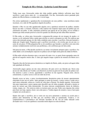 Templo de Ifá e Orixás - Iyalorisa Leoni Ifawunmi
Todos esses anos Airowosebo ainda não tinha podido ganhar dinheiro suficiente para fazer
sacrifício o qual estava entre ele e a prosperidade. Um dia, Airowosebo estava passando pelo
palácio do Oba do Benin e a rainha mãe o viu de longe.
Ela correu rapidamente e agradeceu-lhe reverentemente em seus joelhos - uma ocorrência muito
incomum, ver a mãe do Oba agradecer alguém de joelhos.
Quando o Oba viu sua mãe agradecendo alguém com a aparência miserável de joelhos, mandou
buscar sua mãe e o homem. Solicitou a mãe explicar tais respeitos régios para um plebeu que era
claramente um pobre. A mãe, entretanto esclareceu que apesar de ser um pobre, era na verdade o
homem que tinha tornado possível a ela tê-lo quando seu falecido pai não tinha filhos meninos.
O Oba então, se voltou para Airowosebo e perguntou-lhe porque ele era incapaz de ajudar a si
mesmo, se ele realmente tinha o poder para auxiliar os outros a prosperar na vida. Ele explicou que
estava desventurado porque ele não tinha condições para executar o sacrifício, feita previamente e
dadas por Arigala rigala. Perguntou qual o sacrifício envolvido, e ele revelou que era um rato e a
carne de um porco. O Oba perguntou-lhe se ele acreditava que fazendo o sacrifício com estes dois
animais verdadeiramente resolveria seus problemas, e ele confirmou que ele faria então.
Sob pena de morte, o Oba decidiu auxiliá-lo a se tornar visivelmente próspero após o sacrifício. Foi
então dadas a ele acomodações especiais no palácio real em Ogbe numa parte da cidade do Benin.
O Oba então solicitou duzentos ratos e um porco do mato vivo, os quais foram agrupados antes do
pôr-do-sol naqueles muitos dias. E claro que naquele tempo a palavra do monarca do Benin era a
lei.
Naqueles dias não haviam porcos domésticos no império do Benin, então, um porco selvagem tinha
sido apanhado da floresta.
Airowosebo pegou apenas um dos ratos adicionou obi para servir seu falecido pai. Havia uma
árvore da vida (Akoko em Yorùbá e um khinmwin em bini) na parte de trás do pátio do palácio real.
Ele amarrou o porco a árvore, aguardando o sacrifício no dia seguinte. Naquela noite, choveu
celestemente, e o porco cavou o solo em redor da arvore.
Quando cavou na terra, o porco involuntariamente desenterrou potes de tesouro aparentemente
enterrados lá por um rei morto. Após garimpar os potes de tesouro, o porco cortou a corda com a
qual estava amarrado, soltou-se e correu de volta para a floresta. Na manhã seguinte, Airowosebo
saiu para inspecionar o porco apenas para descobrir que ele tinha escapado, deixando a mostra os
potes do tesouro que tinha desenterrado. Os potes estavam completamente cheios de dinheiro,
contas, roupas, etc... Ele removeu todos os tesouros para sua casa. Então usou algumas das contas
para fazer um traje, sapatos, boné e um colar para si. Vendeu alguns do restante e usou o lucro para
comprar um cavalo para si.
Quatro dias após o sacrifício, ele se vestiu em seu novo paramento e montou no cavalo para o
palácio para demonstrar ao Oba que seu sacrifício tinha se manifestado. Vendo-o, o rei
cumprimentou-o e proclamou-o um eficiente sacerdote de Ifá. Ele foi então indicado como
divinador real e viveu em opulência e ascensão muito depois no reino do Benin.
147
 