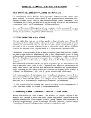 Templo de Ifá e Orixás - Iyalorisa Leoni Ifawunmi
COMO IEROSUN-MEJI OBTEVE POPULARIDADE COM MAJESTADE
Sua associação com o rei do Benin lhe trouxe popularidade em todas as cidades vizinhas e vilas
através do reino. Ele estava em uma divinação ao redor quando encontrou um sacerdote de Ifá
chamado Adayooko, que fez divinação para Irosunmeji chamado também Eleko Odere. Ele foi
avisado a fazer sacrifício com sete ratos, sete peixes, sete galinhas, um bode, um porco, uma cabra e
três cachorros. Ele fez o sacrifício adicionando ( N5.00)cinco dinheiros.
Após o sacrifício, todos os Oba de perto e de longe começaram a enviar presentes a ele por conta
dos serviços que prestou. Entre os presentes ofertados a ele havia, escravos humanos, vacas, cabras,
dinheiro, etc... Foi como sua prosperidade se tornou ilimitada.
ELE FEZ DIVINAÇÃO PARA OLOWU DE OWU
Yeri yei, afasho didu bora, era seu apelido quando foi fazer divinação para o Olowu. Ele
recomendou ao Olowu a fazer sacrifício a fim de ter poder e influência. Foi avisado a fazer 2
sacrifícios, um com carneiro e outro com carne de vaca, cabra , porco, cachorro, tartaruga, pato e
um coelho, a fim de evitar ter problemas vindos de uma mulher amarela. Ele fez o primeiro
sacrifício, mas se recusou a fazer o segundo, apesar de ter feito o sacrifício com carne de vaca.
Enquanto isso, as Forças Armadas de Oyo se lançaram em ataque contra Owu, um evento o qual era
uma característica comum no relacionamento entre as duas cidades naquele tempo. As forças
combatentes de Oyo estavam cercadas pelo exército de Owu, e todos foram tomados prisioneiros. O
Rei de Oyo foi então ao divinador e foi avisado para fazer o sacrifício que o Olowu se recusou a
fazer incluindo 201 ovos, 45 coelhos e 41 cabaças de óleo. O Rei de Oyo rapidamente fez o
sacrifício.
Havia uma mulher amarela na cidade de Owu que era tão poderosa que seus desejos eram lei, mas
tinha se apaixonado com o Olowu de Owu. A mulher se sentiu desfeitada, rapidamente decidiu
fazer o Olowu entender como era alto o preço por ofendê-la. Ela preparou uma mistura de vinho e
osun e jogou-a na poderosa casa de Olowude Owu, enquanto ele estava dormindo. A mulher na
verdade era uma feiticeira e era a única capaz de executar aquela atividade psiquicamente.
Neste momento, as tropas de Oyo atacaram Owu e no andamento massacrou o exército de Owu
inteiro e tomou o Olowu como seu cativo. Quando o Olowu foi levado prisioneiro de guerra ante o
Rei de Oyo, o último concordou em levá-lo de volta para sua casa em seu domínio. O Olowu, de
outro modo, um rei muito presunçoso, respondeu que ele não tinha casa para retornar.
Ele então pronunciou um encantamento para própria imolação e morreu instantaneamente. A
mulher amarela que também foi capturada foi usada para os ancestrais.
ELE FEZ DIVINAÇÃO PARA AS VENDEDORAS DE EKO E ÀKARÀ DE ODERE
Haviam duas mulheres na cidade de Odere. Uma preparava ẹkọ (mingau), enquanto a outra
preparava àkarà (bolinhos de feijão) para vender. Quando seus negócios começaram a declinar,
ambas decidiram consultar Irosun-Meji para divinação. Naquela época ele tinha três sacerdotes de
Ifá alojados temporariamente com ele, denominados: Ada rooko, Ada roodo e Ada toro Iyangan.
Foram eles que fizeram divinação para as duas mulheres na casa de Irosun-Meji.
148
 