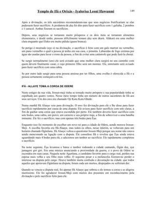 Templo de Ifá e Orixás - Iyalorisa Leoni Ifawunmi
Após a divinação, os três sacerdotes recomendaram-nas que seus negócios frutificariam se elas
pudessem fazer sacrifício. A produtora de ẹkọ foi dito para fazer sacrifício com 1 galinha, 2 pombos
e 1 caracol. Ambas fizeram os sacrifícios.
Depois, seus negócios se tornaram muito prósperos e os dois itens se tornaram alimentos
elementares, e desde então, pessoas dificilmente tomam ẹkọ sem àkarà. Alàkarà era uma mulher
clara enquanto que Eleko era muito pálida (quase branca).
Se perigo é mostrado (aye o) na divinação, o sacrifício é feito com um galo marron ou vermelho,
um pano vermelho o qual a pessoa já tenha em sua casa, e pimenta. Labaredas de fogo extintas por
água são usadas para lavar o rosto da pessoa, a fim de evitar uma catástrofe que pode fazê-la chorar.
Se surgir normalmente (ure) ele será avisado que uma mulher clara surgirá no seu caminho com
quem deverá finalmente casar, e cujo primeiro filho será um menino. Ele, entretanto será avisado
para fazer sacrifício com uma cabra.
Se por outro lado surgir para uma pessoa ansiosa por ter filhos, uma ovelha é oferecida a Ifá e a
pessoa certamente começará a tê-los.
IFÁ - ALLAYE TOMA A COROA DE ODERE
Neste estágio de sua vida, Irosun-meji tinha se tornado muito próspero e sua popularidade tinha se
espalhado aos quatro ventos. Nesse meio tempo tinha um número de outros sacerdotes de Ifá aos
seus serviços. Um dos awo era chamado Oji Kutu Kutu Gbede.
Numa manhã Ifá Alaaye veio para divinação. O awo fez divinação para ele e lhe disse para fazer
sacrifício rapidamente por causa de uma disputa. Ele avisou para fazer sacrifício com sete claras, a
fim de ganhar uma coroa que estava escondida por perto. Ele também deveria fazer sacrifício com
sete bodes, uma cabra, um porco, um carneiro e seu próprio traje, a fim de sobreviver a uma batalha
iminente. Ele fez o sacrifício, mas com apenas três bodes para Èşu.
Enquanto isso foi momento de escolher um novo rei para a cidade de Odere, aonde morava Irosun-
Meji. A escolha favorita era Ifá-Alaaye, mas todos os olhos, nesse ínterim, se voltavam para um
homem chamado Ògúnlana. Ifá Alaaye voltou a questionar Irosun-Meji porque seu nome não estava
sendo mencionado na ligação com a disputa. Ele consultou Ifá e revelou que Èşu ainda estava
aguardando mais 4 bodes para ele, e adicionou um tambor ao sacrifício. Ele rapidamente completou
o sacrifício.
Na noite seguinte, Èşu levantou e bateu o tambor rodeando a cidade cantando, Ògún dee, aya
jamagere giri giri. Era uma música anunciando a proximidade da guerra, e o povo de Odere se
escondeu em suas casas. Naquela noite Agunlana, o candidato favorito para o cargo real, perdeu sua
esposa mais velha e seu filho mais velho. O seguinte pesar e a melancolia fizeram-no perder o
interesse na disputa pelo cargo. Houve também muita confusão e devastação na cidade, que todos
aqueles que apoiavam Ògúnlana na disputa, foram cada um mortos, despojados ou sofreram dor.
Quando se venceu a disputa real, foi apenas Ifá Alaaye que sobrou e ele tomou a coroa e se alegrou
muitíssimo. Ele foi agradecer Irosun-Meji com muitos dos presentes em reconhecimento pela
divinação e pelo sacrifício feito para ele.
149
 
