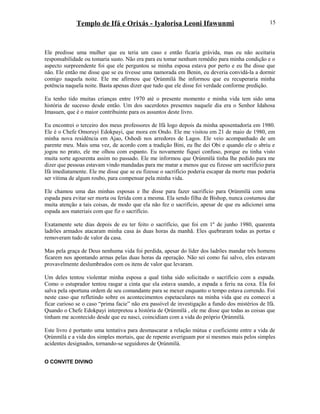 Templo de Ifá e Orixás - Iyalorisa Leoni Ifawunmi
Ele predisse uma mulher que eu teria um caso e então ficaria grávida, mas eu não aceitaria
responsabilidade ou tomaria susto. Não era para eu tomar nenhum remédio para minha condição e o
aspecto surpreendente foi que ele perguntou se minha esposa estava por perto e eu lhe disse que
não. Ele então me disse que se eu tivesse uma namorada em Benin, eu deveria convidá-la a dormir
comigo naquela noite. Ele me afirmou que Ọrúnmìlá lhe informou que eu recuperaria minha
potência naquela noite. Basta apenas dizer que tudo que ele disse foi verdade conforme predição.
Eu tenho tido muitas crianças entre 1970 até o presente momento e minha vida tem sido uma
história de sucesso desde então. Um dos sacerdotes presentes naquele dia era o Senhor Idahosa
Imasuen, que é o maior contribuinte para os assuntos deste livro.
Eu encontrei o terceiro dos meus professores de Ifá logo depois da minha aposentadoría em 1980.
Ele é o Chefe Omoruyi Edokpayi, que mora em Ondo. Ele me visitou em 21 de maio de 1980, em
minha nova residência em Ajao, Oshodi nos arredores de Lagos. Ele veio acompanhado de um
parente meu. Mais uma vez, de acordo com a tradição Bini, eu lhe dei Obi e quando ele o abriu e
jogou no prato, ele me olhou com espanto. Eu novamente fiquei confuso, porque eu tinha visto
muita sorte agourenta assim no passado. Ele me informou que Ọrúnmìlá tinha lhe pedido para me
dizer que pessoas estavam vindo mandadas para me matar a menos que eu fizesse um sacrifício para
Ifá imediatamente. Ele me disse que se eu fizesse o sacrifício poderia escapar da morte mas poderia
ser vítima de algum roubo, para compensar pela minha vida.
Ele chamou uma das minhas esposas e lhe disse para fazer sacrifício para Ọrúnmìlá com uma
espada para evitar ser morta ou ferida com a mesma. Ela sendo filha de Bishop, nunca costumou dar
muita atenção a tais coisas, de modo que ela não fez o sacrifício, apesar de que eu adicionei uma
espada aos materiais com que fiz o sacrifício.
Exatamente sete dias depois de eu ter feito o sacrifício, que foi em 1º de junho 1980, quarenta
ladrões armados atacaram minha casa às duas horas da manhã. Eles quebraram todas as portas e
removeram tudo de valor da casa.
Mas pela graça de Deus nenhuma vida foi perdida, apesar do líder dos ladrões mandar três homens
ficarem nos apontando armas pelas duas horas da operação. Não sei como fui salvo, eles estavam
provavelmente deslumbrados com os itens de valor que levaram.
Um deles tentou violentar minha esposa a qual tinha sido solicitado o sacrifício com a espada.
Como o estuprador tentou rasgar a cinta que ela estava usando, a espada a feriu na coxa. Ela foi
salva pela oportuna ordem de seu comandante para se mexer enquanto o tempo estava correndo. Foi
neste caso que refletindo sobre os acontecimentos espetaculares na minha vida que eu comecei a
ficar curioso se o caso “prima facie” não era passível de investigação a fundo dos mistérios de Ifá.
Quando o Chefe Edokpayi interpretou a história de Ọrúnmìlá , ele me disse que todas as coisas que
tinham me acontecido desde que eu nasci, coincidiam com a vida do próprio Ọrúnmìlá.
Este livro é portanto uma tentativa para desmascarar a relação mútua e coeficiente entre a vida de
Ọrúnmìlá e a vida dos simples mortais, que de repente averiguam por si mesmos mais pelos simples
acidentes designados, tornando-se seguidores de Ọrúnmìlá.
O CONVITE DIVINO
15
 
