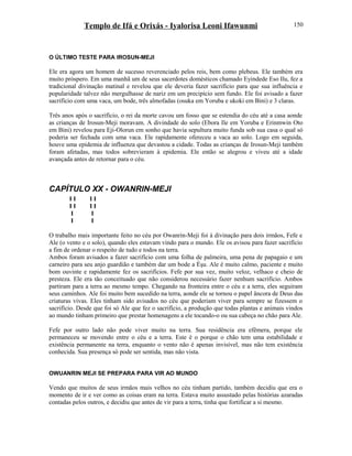 Templo de Ifá e Orixás - Iyalorisa Leoni Ifawunmi
O ÚLTIMO TESTE PARA IROSUN-MEJI
Ele era agora um homem de sucesso reverenciado pelos reis, bem como plebeus. Ele também era
muito próspero. Em uma manhã um de seus sacerdotes domésticos chamado Eyindede Eso Ilu, fez a
tradicional divinação matinal e revelou que ele deveria fazer sacrifício para que sua influência e
popularidade talvez não mergulhasse de nariz em um precipício sem fundo. Ele foi avisado a fazer
sacrifício com uma vaca, um bode, três almofadas (osuka em Yoruba e ukoki em Bini) e 3 claras.
Três anos após o sacrifício, o rei da morte cavou um fosso que se estendia do céu até a casa aonde
as crianças de Irosun-Meji moravam. A divindade do solo (Ebora Ile em Yoruba e Erinmwin Oto
em Bini) revelou para Eji-Olorun em sonho que havia sepultura muito funda sob sua casa o qual só
poderia ser fechada com uma vaca. Ele rapidamente ofereceu a vaca ao solo. Logo em seguida,
houve uma epidemia de influenza que devastou a cidade. Todas as crianças de Irosun-Meji também
foram afetadas, mas todos sobrevieram à epidemia. Ele então se alegrou e viveu até a idade
avançada antes de retornar para o céu.
CAPÍTULO XX - OWANRIN-MEJI
I I I I
I I I I
I I
I I
O trabalho mais importante feito no céu por Owanrin-Meji foi à divinação para dois irmãos, Fefe e
Ale (o vento e o solo), quando eles estavam vindo para o mundo. Ele os avisou para fazer sacrifício
a fim de ordenar o respeito de tudo e todos na terra.
Ambos foram avisados a fazer sacrifício com uma folha de palmeira, uma pena de papagaio e um
carneiro para seu anjo guardião e também dar um bode a Èşu. Ale é muito calmo, paciente e muito
bom ouvinte e rapidamente fez os sacrifícios. Fefe por sua vez, muito veloz, velhaco e cheio de
presteza. Ele era tão conceituado que não considerou necessário fazer nenhum sacrifício. Ambos
partiram para a terra ao mesmo tempo. Chegando na fronteira entre o céu e a terra, eles seguiram
seus caminhos. Ale foi muito bem sucedido na terra, aonde ele se tornou o papel âncora de Deus das
criaturas vivas. Eles tinham sido avisados no céu que poderiam viver para sempre se fizessem o
sacrifício. Desde que foi só Ale que fez o sacrifício, a produção que todas plantas e animais vindos
ao mundo tinham primeiro que prestar homenagens a ele tocando-o ou sua cabeça no chão para Ale.
Fefe por outro lado não pode viver muito na terra. Sua residência era efêmera, porque ele
permaneceu se movendo entre o céu e a terra. Este é o porque o chão tem uma estabilidade e
existência permanente na terra, enquanto o vento não é apenas invisível, mas não tem existência
conhecida. Sua presença só pode ser sentida, mas não vista.
OWUANRIN MEJI SE PREPARA PARA VIR AO MUNDO
Vendo que muitos de seus irmãos mais velhos no céu tinham partido, também decidiu que era o
momento de ir e ver como as coisas eram na terra. Estava muito assustado pelas histórias azaradas
contadas pelos outros, e decidiu que antes de vir para a terra, tinha que fortificar a si mesmo.
150
 
