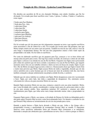 Templo de Ifá e Orixás - Iyalorisa Leoni Ifawunmi
Ele abordou um sacerdote de Ifá no céu chamado Oshukpa, omo alasho Arankije, que lhe fez
divinação. Foi avisado para fazer sacrifício com 3 ratos, 3 peixes, 3 cabras, 3 bodes e 2 cachorros,
como segue:
2 bodes para Èşu Obadara;
1 bode para Èşu - Jelu;
1 cabra para Oríşa;
1 cabra para Ifá;
1 cabra para Sarah;
1 cachorro para Ògún;
1 cachorro para Obalifon;
1 galo para Uja Atikiriji;
1 galo para Osoyin;
1 galo para Enimity.
Ele foi avisado que ele iria passar por três julgamentos enquanto na terra e que aqueles sacrifícios
eram necessários a fim de sobreviver a eles. Foi avisado que levaria uma vida próspera, mas que
Morte sempre estaria em seu rastro com um porrete. Também na rota de sua vida, estava o risco de
uma longa e incapacitante doença. Por trás dos dois julgamentos estaria o bem vindo sopro da
prosperidade e da saúde. Ele fez todos os sacrifícios.
Por conta do elaborado sacrifício que ele preparou para Èşu, começou a ver os bons efeitos até
mesmo antes de partir para a terra. Tão logo Èşu comeu seu bode, ele removeu o crânio do cão dado
para Ògún e colocou-o na entrada da casa do Rei da Morte. Enquanto isso Ògún estava procurando
pelo crânio do cachorro que ele havia comido e encontrou-o na casa do Rei da Morte, que naquele
momento estava fora em seu trabalho rotineiro e diário na terra em busca de comida. Ògún viu por
fim o Rei da Morte em algum lugar na terra e deteve-o. Desnecessário dizer que Ògún é muito forte
e muito mais perverso que Morte. Ògún acusou Morte de roubo e ingratidão, dizendo que ele não
estava satisfeito com a carne humana que ele ia buscar por meio de acidentes todo dia, mas havia
também começado a desejar ardentemente sua própria comida favorita, o cachorro.
Sabendo que ele estava indefeso no combate com Ògún, Morte desapareceu como ele é acostumado
a fazer. Ògún, por outro lado, não tinha a capacidade de desaparecer. Ele, entretanto correu
velozmente de volta ao céu para encontrar Morte em sua casa.
Quando Ògún encontrou Morte em sua casa, começou a atacá-lo com sua arma (matchet). Morte,
que é uma divindade alta e gorda, considerando o castigo muito para ele, gritou para todos os cães
no céu para estarem unidos. Seus seguidores juntaram 201 cachorros e assaram sete deles
imediatamente para Ògún, que tinha nesse meio tempo destruído muitas vidas e propriedades no
céu.
Enquanto Ògún punia o Morte, sua esposa, a divindade da Doença foi ferida na debandada geral e
não pode seguir Owanrin Meji na terra, como havia planejado fazer. Foi durante a confusão no céu
que Owanrin Meji afastou-se sorrateiramente do céu em sua jornada para a terra.
Quando a poeira baixou e Ògún havia deixado o Morte em paz, Ariku e Aje (longa vida e
prosperidade) tiveram a oportunidade de acompanhar Owarun Meji ao mundo. É importante
observar como sacrifícios elaborados feitos por Owanrin Meji começaram a se manifestar,
distraindo a atenção dos obstáculos que o perturbariam na terra. Este é o motivo porque os filhos e
151
 