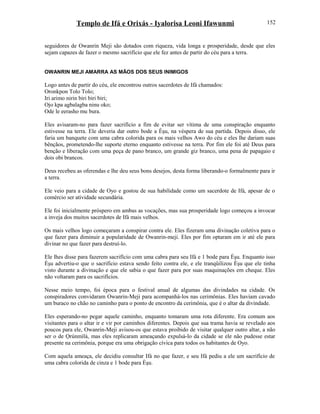 Templo de Ifá e Orixás - Iyalorisa Leoni Ifawunmi
seguidores de Owanrin Meji são dotados com riqueza, vida longa e prosperidade, desde que eles
sejam capazes de fazer o mesmo sacrifício que ele fez antes de partir do céu para a terra.
OWANRIN MEJI AMARRA AS MÃOS DOS SEUS INIMIGOS
Logo antes de partir do céu, ele encontrou outros sacerdotes de Ifá chamados:
Oronkpon Tolo Tolo;
Iri arimo nirin biri biri biri;
Ojo kpa agbalagba ninu oko;
Ode le eerasho mu bura.
Eles avisaram-no para fazer sacrifício a fim de evitar ser vítima de uma conspiração enquanto
estivesse na terra. Ele deveria dar outro bode a Èşu, na véspera de sua partida. Depois disso, ele
faria um banquete com uma cabra colorida para os mais velhos Awo do céu e eles lhe dariam suas
bênçãos, prometendo-lhe suporte eterno enquanto estivesse na terra. Por fim ele foi até Deus para
benção e liberação com uma peça de pano branco, um grande giz branco, uma pena de papagaio e
dois obi brancos.
Deus recebeu as oferendas e lhe deu seus bons desejos, desta forma liberando-o formalmente para ir
a terra.
Ele veio para a cidade de Oyo e gostou de sua habilidade como um sacerdote de Ifá, apesar de o
comércio ser atividade secundária.
Ele foi inicialmente próspero em ambas as vocações, mas sua prosperidade logo começou a invocar
a inveja dos muitos sacerdotes de Ifá mais velhos.
Os mais velhos logo começaram a conspirar contra ele. Eles fizeram uma divinação coletiva para o
que fazer para diminuir a popularidade de Owanrin-meji. Eles por fim optaram em ir até ele para
divinar no que fazer para destruí-lo.
Ele lhes disse para fazerem sacrifício com uma cabra para seu Ifá e 1 bode para Èşu. Enquanto isso
Èşu advertiu-o que o sacrifício estava sendo feito contra ele, e ele tranqüilizou Èşu que ele tinha
visto durante a divinação e que ele sabia o que fazer para por suas maquinações em cheque. Eles
não voltaram para os sacrifícios.
Nesse meio tempo, foi época para o festival anual de algumas das divindades na cidade. Os
conspiradores convidaram Owanrin-Meji para acompanhá-los nas cerimônias. Eles haviam cavado
um buraco no chão no caminho para o ponto de encontro da cerimônia, que é o altar da divindade.
Eles esperando-no pegar aquele caminho, enquanto tomaram uma rota diferente. Era comum aos
visitantes para o altar ir e vir por caminhos diferentes. Depois que sua trama havia se revelado aos
poucos para ele, Owanrin-Meji avisou-os que estava proibido de visitar qualquer outro altar, a não
ser o de Ọrúnmìlá, mas eles replicaram ameaçando expulsá-lo da cidade se ele não pudesse estar
presente na cerimônia, porque era uma obrigação cívica para todos os habitantes de Oyo.
Com aquela ameaça, ele decidiu consultar Ifá no que fazer, e seu Ifá pediu a ele um sacrifício de
uma cabra colorida de cinza e 1 bode para Èşu.
152
 