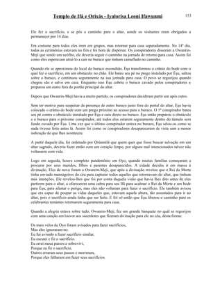 Templo de Ifá e Orixás - Iyalorisa Leoni Ifawunmi
Ele fez o sacrifício, e se pôs a caminho para o altar, aonde os visitantes eram obrigados a
permanecer por 14 dias.
Era costume para todos eles irem em grupos, mas retornar para casa separadamente. No 14º dia,
todas as cerimônias estavam no fim e foi hora de dispersar. Os conspiradores disseram a Owanrin-
Meji que sendo um neófito, ele deveria seguir o caminho na jornada de retorno para casa. Assim foi
como eles esperavam atraí-lo a cair no buraco que tinham camuflado no caminho.
Quando ele se aproximou do local do buraco escondido, Èşu transformou o crânio do bode com o
qual fez o sacrifício, em um obstáculo no chão. Ele bateu seu pé no prego instalado por Èşu, saltou
sobre o buraco, e continuou seguramente na sua jornada para casa. O povo se regozijou quando
chegou são e salvo em casa. Enquanto isso Èşu cobriu o buraco cavado pelos conspiradores e
preparou um outro fora do portão principal do altar.
Depois que Owanrin-Meji havia a muito partido, os conspiradores decidiram partir um após outro.
Sem ter motivo para suspeitar da presença de outro buraco justo fora do portal do altar, Èşu havia
colocado o crânio do bode com um prego próximo ao acesso para o buraco. O 1º conspirador bateu
seu pé contra o obstáculo instalado por Èşu e caiu direto no buraco. Èşu então preparou o obstáculo
e o buraco para o próximo conspirador, até todos eles estarem seguramente dentro do túmulo sem
fundo cavado por Èşu. Uma vez que o último conspirador estava no buraco, Èşu selou-os como se
nada tivesse feito antes lá. Assim foi como os conspiradores desapareceram de vista sem a menor
indicação do que lhes aconteceu.
A partir daquele dia, foi ordenado por Ọrúnmìlá que quem quer que fosse buscar salvação em um
altar sagrado, deveria fazer então com um coração limpo, por alguns mal intencionados talvez não
voltassem com vida.
Logo em seguida, houve completo pandemônio em Oyo, quando muitas famílias começaram a
procurar por seus maridos, filhos e parentes desaparecidos. A cidade decidiu ir em massa à
divinação. Eles de novo foram a Owanrin-Meji, que após a divinação revelou que o Rei da Morte
tinha enviado mensageiros do céu para capturar todos aqueles que retornavam do altar, que tinham
más intenções. Ele revelou-lhes que foi por conta daquela visão que havia lhes dito antes de eles
partirem para o altar, a oferecerem uma cabra para seu Ifá para acalmar o Rei da Morte e um bode
para Èşu, para afastar o perigo, mas eles não voltaram para fazer o sacrifício. Ele também avisou
que era capaz de poupar as vidas daqueles que, estavam aquela altura, tão assustados para ir ao
altar, pois o sacrifício ainda tinha que ser feito. E foi só então que Èşu liberou o caminho para os
celebrantes restantes retornarem seguramente para casa.
Quando a alegria estava sobre tudo, Owanrin-Meji, fez um grande banquete no qual se regozijou
com uma canção em louvor aos sacerdotes que fizeram divinação para ele no céu, desta forma:
Os mais velos de Oyo foram avisados para fazer sacrifícios,
Mas eles ignoraram-no.
Eu fui avisado a fazer sacrifício similar,
Eu escutei e fiz o sacrifício.
Eu errei meus passos e sobrevivi,
Porque eu fiz o sacrifício.
Outros erraram seus passos e morreram,
Porque eles falharam em fazer seus sacrifícios.
153
 