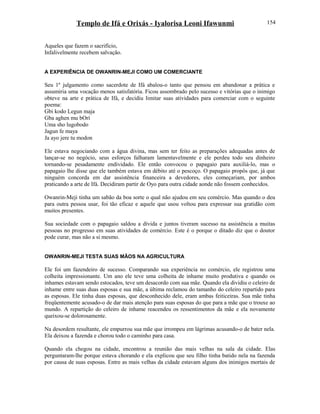 Templo de Ifá e Orixás - Iyalorisa Leoni Ifawunmi
Aqueles que fazem o sacrifício,
Infalivelmente recebem salvação.
A EXPERIÊNCIA DE OWANRIN-MEJI COMO UM COMERCIANTE
Seu 1º julgamento como sacerdote de Ifá abalou-o tanto que pensou em abandonar a prática e
assumiria uma vocação menos satisfatória. Ficou assombrado pelo sucesso e vitórias que o inimigo
obteve na arte e prática de Ifá, e decidiu limitar suas atividades para comerciar com o seguinte
poema:
Gbi kodo Legun maja
Gba aghen mu bOrí
Uma sho lugobodo
Jagun fe maya
Ja ayo jere tu modon
Ele estava negociando com a água divina, mas sem ter feito as preparações adequadas antes de
lançar-se no negócio, seus esforços falharam lamentavelmente e ele perdeu todo seu dinheiro
tornando-se pesadamente endividado. Ele então convocou o papagaio para auxiliá-lo, mas o
papagaio lhe disse que ele também estava em débito até o pescoço. O papagaio propôs que, já que
ninguém concorda em dar assistência financeira a devedores, eles começariam, por ambos
praticando a arte de Ifá. Decidiram partir de Oyo para outra cidade aonde não fossem conhecidos.
Owanrin-Meji tinha um sabão da boa sorte o qual não ajudou em seu comércio. Mas quando o deu
para outra pessoa usar, foi tão eficaz e aquele que usou voltou para expressar sua gratidão com
muitos presentes.
Sua sociedade com o papagaio saldou a dívida e juntos tiveram sucesso na assistência a muitas
pessoas no progresso em suas atividades de comércio. Este é o porque o ditado diz que o doutor
pode curar, mas não a si mesmo.
OWANRIN-MEJI TESTA SUAS MÃOS NA AGRICULTURA
Ele foi um fazendeiro de sucesso. Comparando sua experiência no comércio, ele registrou uma
colheita impressionante. Um ano ele teve uma colheita de inhame muito produtiva e quando os
inhames estavam sendo estocados, teve um desacordo com sua mãe. Quando ela dividiu o celeiro de
inhame entre suas duas esposas e sua mãe, a última reclamou do tamanho do celeiro repartido para
as esposas. Ele tinha duas esposas, que desconhecido dele, eram ambas feiticeiras. Sua mãe tinha
freqüentemente acusado-o de dar mais atenção para suas esposas do que para a mãe que o trouxe ao
mundo. A repartição do celeiro de inhame reacendeu os ressentimentos da mãe e ela novamente
queixou-se dolorosamente.
Na desordem resultante, ele empurrou sua mãe que irrompeu em lágrimas acusando-o de bater nela.
Ela deixou a fazenda e chorou todo o caminho para casa.
Quando ela chegou na cidade, encontrou a reunião das mais velhas na sala da cidade. Elas
perguntaram-lhe porque estava chorando e ela explicou que seu filho tinha batido nela na fazenda
por causa de suas esposas. Entre as mais velhas da cidade estavam alguns dos inimigos mortais de
154
 