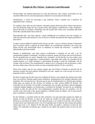 Templo de Ifá e Orixás - Iyalorisa Leoni Ifawunmi
Owanrin-Meji, que também pertenciam ao culto das feiticeiras. Elas vinham procurando em vão
encontrar falha com ele como desculpa para condená-lo na associação das feiticeiras.
Normalmente, a norma da associação é que nenhuma vítima é punida sem o benefício de
julgamento justo e sentença.
Na verdade é bom saber que não importa, entretanto quantas feiticeiras talvez odeiem uma pessoa,
elas não desferirão ataque até que a pessoa tenha sido julgada e estabelecida a culpa. Enquanto a
pessoa não pode ser acusada e condenada, elas não tocarão nele. Neste caso, sua própria mãe tinha
fornecido a questão prima facie contra ele.
Desconhecido dele, suas duas esposas a muito trabalhavam em conjunto com seus inimigos no
clube das feiticeiras para destruí-lo, mas ele havia se abstido de propiciar-lhes alguma justificativa
para fazê-lo.
A seguir a queixa pública levantada contra ele por sua mãe - o que se esclarece porque é importante
para as pessoas resistir à urgência de tornar público seu ressentimento doméstico, por recear que
algum ouvinte mal intencionado talvez os ampliasse no mundo das feiticeiras - a questão foi
apresentada na próxima reunião.
Durante as deliberações, suas duas esposas confirmaram a alegação de sua mãe e ele foi
sumariamente julgado e condenado. Alvejado na ausência, porque ele mesmo não era um feiticeiro.
Ele foi apontado para ser morto. Naquela noite, entretanto, seu Ifá deu-lhe em seus sonhos, uma
visão esotérica de seu julgamento e sentenciamento. Apavorado pelo sonho ele consultou Ifá na
manhã seguinte, se o sonho assinalava a aproximação de perigo, e então foi confirmado. Ele foi
avisado a dar um bode a Èşu imediatamente e abster-se de ir a fazenda no dia do descanso e culto,
até nova ordem, para evitar cair vítima em uma conspiração desleal. Ele fez o sacrifício.
Nesse meio tempo, uma de suas esposas sugeriu que eles fossem à fazenda no próximo dia de
descanso, porque não havia gêneros alimentícios em casa. Aquele era o dia em que ele estava se
propondo a fazer o sacrifício.
Ele disse à esposa que ele não estava em condições de deixar a casa naquele dia, porque estava indo
fazer um sacrifício. Quando aquela trama cambaleou, imediatamente seus inimigos adotaram outra
estratégia. Eles convocaram-no e disseram que já que ele freqüentemente ia a floresta para apanhar
folhas para sua prática de Ifá, deveria ser iniciado no culto secreto (ORO) da floresta. Ele
concordou em ser iniciado e foi avisado a ir juntamente com um galo, giz branco, pena de papagaio
e pimenta (aligator pepper), na floresta para a cerimônia de iniciação. Era para ele ser conduzido
vendado ao altar de culto de Oro. Ele imediatamente consultou Ifá por um conselho e ele foi
avisado a das outro bode a Èşu, quem impediria a mórbida trama da cidade e ele já estava pronto
para a cerimônia e iniciação ao culto de Oro.
No dia indicado, o sacerdote chefe do culto conduziu-o em uma procissão noturna da cidade em
direção ao altar da floresta, no meio de um toque de recolher em toda cidade. Logo que eles
deixaram os sacerdotes da cidade, foi lhe dito para parar e sua venda foi removida. Eles avisaram-
no para esticar suas mãos para tocar o céu. Ele respondeu que as mãos de uma criança não podiam
esticar para tocar o céu. Depois foi lhe dito para fechar seu punho e colocá-lo na boca de uma
cabaça. Ele respondeu novamente que o punho de um adulto não poderia entrar na boca de uma
cabaça.
155
 