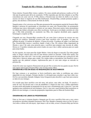 Templo de Ifá e Orixás - Iyalorisa Leoni Ifawunmi
Nesse interim, Owanrin-Meji visitou o palácio. Ele estava atraído pela princesa e pediu ao Ewi de
Ado (pai da garota) para dá-la em casamento. O Oba respondeu que não faria objeção se sua filha
concordasse em casar com ele. O Oba ofertou a Owanrin-meji um título de chefia se ele tivesse
sucesso em fazer os negócios de sua filha frutificarem. Owanrin-Meji, contudo prometeu ajudar a
garota, mas declinou o oferecimento do título de chefia.
Naquele ponto o Ewi convocou sua filha para pronunciar-lhe sua proposta marital de Owanrin-Meji.
Quando a princesa foi questionada se concordaria em casar com Owanrin-Meji, ela prontamente
confirmou que estava interessada e aceitaria ser sua esposa. Houveram muitos outros pretendentes
na cidade que tinham colocados seus olhos na princesa. Assim que as novidades correram em volta
que o Oba tinha prometido em casamento sua filha, eles reagiram decidindo parar, pagando
homenagem e respeito ao Oba.
Chegando em casa, Owanrin-Meji consultou Ifá, em como fazer a princesa ter sucesso em seus
negócios de comércio. Ọrúnmìlá avisou-o para fazer sacrifício com 16 pombos, 16 patos, 16
galinhas da guiné, 16 maletas de dinheiro, 16 peças de tecido, 16 pedaços de sabão e um bode para
Èşu. Owanrin-Meji iniciou o sacrifício, dando o bode a Èşu. Ele coletou folhas importantes da
floresta e usou 4 de cada coisa prescrita para o sacrifício para preparar uma travessa de sabão.
Deixou os 12 pombos restantes para serem criados em casa e deu o sabão a princesa para ser usado
para tomar banho.
No dia seguinte, ela viajou para Oja Ajigbo Mekon. Antes de chegar ao mercado, Èşu tinha juntado
todos os artigos valiosos para cima de uma barraca central no mercado. Tendo feito aquilo, Èşu
também deu uma volta com 1 sino na mão, anunciando através do mercado que a princesa de Ado
tinha belos e duráveis artigos para vender. Ela vendeu todas as mercadorias com benefício extra e
aquelas que não puderam comprar, imploraram-lhe para vir com mais artigos ao mercado no
próximo dia.
Assim foi como seus negócios floresceram até que por fim se tornou tão rica quanto seu pai. Ela foi
uma esposa amável para Owanrin-Meji e eles tiveram muitos filhos.
OWANRIN-MEJI PÔS EM XEQUE AS MAQUINAÇÕES DE SEUS INIMIGOS
Ele logo começou a se questionar se havia justificativa para todos os problemas que estava
adquirindo de seus inimigos. Portanto decidiu ir a divinação para consultar o que fazer sobre isso.
Ele foi a um sacerdote chamado Alakpata Aniye Gongonron para descobrir o que fazer para amarrar
as mãos de seus inimigos.
Foi avisado para fazer sacrifício com três ratos, três peixes, uma cabra, um bode, 10 caracóis e
carne de vaca. Ele deveria usar o osso da mandíbula e a língua de uma vaca, e folhas importantes
era para serem adicionadas na preparação de um aşe com o encantamento que o choro de 1 vaca não
agruparia uma conferência de seres humanos. Este é o Aşe com o qual Owanrin-Meji neutralizou os
planos de seus inimigos, e é uma das preparações importantes para os filhos de Owanrin-Meji.
OWANRIN-MEJI NO LIMIAR DA PROSPERIDADE
Entre os Awo que o visitaram durante o banquete que foi com o sacrifício feito com a vaca, estava
um poderoso sacerdote chamado Osomusore Abir Fiun. Quando o banquete estava no fim, foi que o
Awo abriu o último obi (obi-tayen). Após lançar o obi no chão, avisou a Owanrin-Meji que haveria
157
 