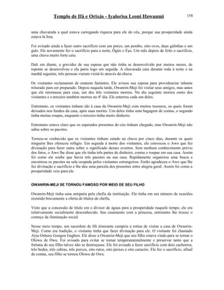 Templo de Ifá e Orixás - Iyalorisa Leoni Ifawunmi
uma chuvarada a qual estava carregando riqueza para ele do céu, porque sua prosperidade ainda
estava lá fora.
Foi avisado ainda a fazer outro sacrifício com um porco, um pombo, oito ovos, duas galinhas e um
galo. Ele novamente fez o sacrifício para a noite, Ògún e Èşu. Um mês depois de feito o sacrifício,
uma chuva muito forte caiu.
Dali em diante, a gravidez de sua esposa que não tinha se desenvolvido por muitos meses, de
repente se desenvolveu e ela pariu logo em seguida. A chuvarada caiu durante toda à noite e na
manhã seguinte, três pessoas vieram visitá-lo através da chuva.
Os visitantes reclamaram de estarem famintos. Ele avisou sua esposa para providenciar inhame
triturado para ser preparado. Depois naquela tarde, Owanrin-Meji foi visitar seus amigos, mas antes
que ele retornasse para casa, um dos três visitantes morreu. No dia seguinte morreu outro dos
visitantes e o terceiro também morreu no 4º dia. Ele enterrou cada um deles.
Entretanto, os visitantes tinham ido à casa de Owanrin-Meji com muitos tesouros, os quais foram
deixados nos fundos da casa, após suas mortes. Um deles tinha uma bagagem de contas, o segundo
tinha muitas roupas, enquanto o terceiro tinha muito dinheiro.
Entretanto estava claro que os esperados presentes do céu tinham chegado, mas Owanrin-Meji não
sabia sobre os pacotes.
Tornou-se conhecido que os visitantes tinham estado na chuva por cinco dias, durante os quais
ninguém lhes ofereceu refúgio. Em seguida à morte dos visitantes, ele convocou o Awo que fez
divinação para fazer outra sobre o significado desses eventos. Sem nenhum conhecimento prévio
dos fatos, o Awo lhe disse que ele tinha três partes de dinheiro, contas e roupas em sua casa. Assim
foi como ele soube que havia três pacotes na sua casa. Rapidamente organizou uma busca e
encontrou os pacotes na sala ocupada pelos visitantes estrangeiros. Então agradeceu o Awo que lhe
fez divinação e sacrifício e lhe deu uma parcela dos presentes entre alegria geral. Assim foi como a
prosperidade veio para ele.
OWANRIN-MEJI SE TORNOU FAMOSO POR MEIO DE SEU FILHO
Owanrin-Meji tinha uma antipatia pela chefia da instituição. Ele tinha em um número de ocasiões
resistido bravamente a oferta de títulos de chefia.
Visto que a concessão de título era o divisor de águas para a prosperidade naquele tempo, ele era
relativamente socialmente desconhecido. Seu casamento com a princesa, entretanto lhe trouxe o
começo da iluminação social.
Nesse meio tempo, um sacerdote de Ifá itinerante cumpriu a rotina de visitar a casa de Owanrin-
Meji. Como era tradição, o visitante tinha que fazer divinação para ele. O visitante foi chamado
Aiya Oshuru Gongon Gagbon. Ele disse a Owanrin-Meji que seu filho estava vindo para se tornar o
Olowu de Owu. Foi avisado para evitar se tornar temperamentalmente e preservar tanto que a
fortuna de seu filho talvez não se destroçasse. Ele foi avisado a fazer sacrifício com dois cachorros,
três bodes, três cabras, três porcos, oito ratos, oito peixes e oito caracóis. Ele fez o sacrifício, afinal
de contas, seu filho se tornou Olowu de Owu.
158
 