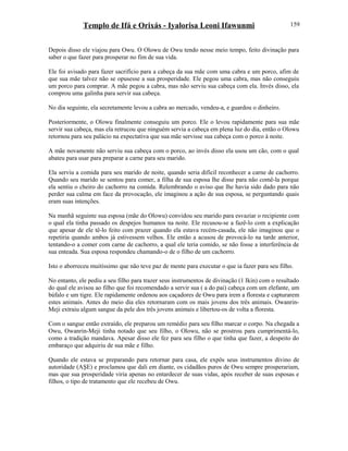 Templo de Ifá e Orixás - Iyalorisa Leoni Ifawunmi
Depois disso ele viajou para Owu. O Olowu de Owu tendo nesse meio tempo, feito divinação para
saber o que fazer para prosperar no fim de sua vida.
Ele foi avisado para fazer sacrifício para a cabeça da sua mãe com uma cabra e um porco, afim de
que sua mãe talvez não se opusesse a sua prosperidade. Ele pegou uma cabra, mas não conseguiu
um porco para comprar. A mãe pegou a cabra, mas não serviu sua cabeça com ela. Invés disso, ela
comprou uma galinha para servir sua cabeça.
No dia seguinte, ela secretamente levou a cabra ao mercado, vendeu-a, e guardou o dinheiro.
Posteriormente, o Olowu finalmente conseguiu um porco. Ele o levou rapidamente para sua mãe
servir sua cabeça, mas ela retrucou que ninguém servia a cabeça em plena luz do dia, então o Olowu
retornou para seu palácio na expectativa que sua mãe servisse sua cabeça com o porco à noite.
A mãe novamente não serviu sua cabeça com o porco, ao invés disso ela usou um cão, com o qual
abateu para usar para preparar a carne para seu marido.
Ela serviu a comida para seu marido de noite, quando seria difícil reconhecer a carne de cachorro.
Quando seu marido se sentou para comer, a filha de sua esposa lhe disse para não comê-la porque
ela sentiu o cheiro do cachorro na comida. Relembrando o aviso que lhe havia sido dado para não
perder sua calma em face da provocação, ele imaginou a ação de sua esposa, se perguntando quais
eram suas intenções.
Na manhã seguinte sua esposa (mãe do Olowu) convidou seu marido para esvaziar o recipiente com
o qual ela tinha passado os despejos humanos na noite. Ele recusou-se a fazê-lo com a explicação
que apesar de ele tê-lo feito com prazer quando ela estava recém-casada, ele não imaginou que o
repetiria quando ambos já estivessem velhos. Ele então a acusou de provocá-lo na tarde anterior,
tentando-o a comer com carne de cachorro, a qual ele teria comido, se não fosse a interferência de
sua enteada. Sua esposa respondeu chamando-o de o filho de um cachorro.
Isto o aborreceu muitíssimo que não teve paz de mente para executar o que ia fazer para seu filho.
No entanto, ele pediu a seu filho para trazer seus instrumentos de divinação (1 Ikin) com o resultado
do qual ele avisou ao filho que foi recomendado a servir sua ( a do pai) cabeça com um elefante, um
búfalo e um tigre. Ele rapidamente ordenou aos caçadores de Owu para irem a floresta e capturarem
estes animais. Antes do meio dia eles retornaram com os mais jovens dos três animais. Owanrin-
Meji extraiu algum sangue da pele dos três jovens animais e libertou-os de volta a floresta.
Com o sangue então extraído, ele preparou um remédio para seu filho marcar o corpo. Na chegada a
Owu, Owanrin-Meji tinha notado que seu filho, o Olowu, não se prostrou para cumprimentá-lo,
como a tradição mandava. Apesar disso ele fez para seu filho o que tinha que fazer, a despeito do
embaraço que adquiriu de sua mãe e filho.
Quando ele estava se preparando para retornar para casa, ele expôs seus instrumentos divino de
autoridade (AŞE) e proclamou que dali em diante, os cidadãos puros de Owu sempre prosperariam,
mas que sua prosperidade viria apenas no entardecer de suas vidas, após receber de suas esposas e
filhos, o tipo de tratamento que ele recebeu de Owu.
159
 
