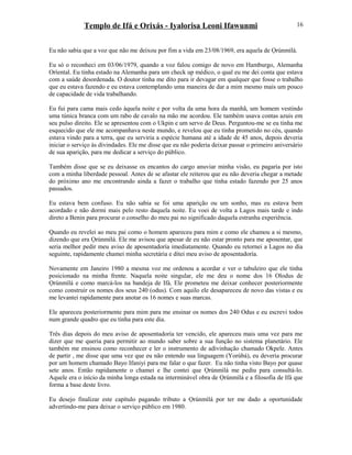 Templo de Ifá e Orixás - Iyalorisa Leoni Ifawunmi
Eu não sabia que a voz que não me deixou por fim a vida em 23/08/1969, era aquela de Ọrúnmìlá.
Eu só o reconheci em 03/06/1979, quando a voz falou comigo de novo em Hamburgo, Alemanha
Oríental. Eu tinha estado na Alemanha para um check up médico, o qual eu me dei conta que estava
com a saúde desordenada. O doutor tinha me dito para ir devagar em qualquer que fosse o trabalho
que eu estava fazendo e eu estava contemplando uma maneira de dar a mim mesmo mais um pouco
de capacidade de vida trabalhando.
Eu fui para cama mais cedo àquela noite e por volta da uma hora da manhã, um homem vestindo
uma túnica branca com um rabo de cavalo na mão me acordou. Ele também usava contas azuis em
seu pulso direito. Ele se apresentou com o Ukpin e um servo de Deus. Perguntou-me se eu tinha me
esquecido que ele me acompanhava neste mundo, e revelou que eu tinha prometido no céu, quando
estava vindo para a terra, que eu serviria a espécie humana até a idade de 45 anos, depois deveria
iniciar o serviço às divindades. Ele me disse que eu não poderia deixar passar o primeiro aniversário
de sua aparição, para me dedicar a serviço do público.
Também disse que se eu deixasse os encantos do cargo anuviar minha visão, eu pagaria por isto
com a minha liberdade pessoal. Antes de se afastar ele reiterou que eu não deveria chegar a metade
do próximo ano me encontrando ainda a fazer o trabalho que tinha estado fazendo por 25 anos
passados.
Eu estava bem confuso. Eu não sabia se foi uma aparição ou um sonho, mas eu estava bem
acordado e não dormi mais pelo resto daquela noite. Eu voei de volta a Lagos mais tarde e indo
direto a Benin para procurar o conselho do meu pai no significado daquela estranha experiência.
Quando eu revelei ao meu pai como o homem apareceu para mim e como ele chamou a si mesmo,
dizendo que era Ọrúnmìlá. Ele me avisou que apesar de eu não estar pronto para me aposentar, que
seria melhor pedir meu aviso de aposentadoría imediatamente. Quando eu retornei a Lagos no dia
seguinte, rapidamente chamei minha secretária e ditei meu aviso de aposentadoría.
Novamente em Janeiro 1980 a mesma voz me ordenou a acordar e ver o tabuleiro que ele tinha
posicionado na minha frente. Naquela noite singular, ele me deu o nome dos 16 Olodus de
Ọrúnmìlá e como marcá-los na bandeja de Ifá. Ele prometeu me deixar conhecer posteriormente
como construir os nomes dos seus 240 (odus). Com aquilo ele desapareceu de novo das vistas e eu
me levantei rapidamente para anotar os 16 nomes e suas marcas.
Ele apareceu posteriormente para mim para me ensinar os nomes dos 240 Odus e eu escrevi todos
num grande quadro que eu tinha para este dia.
Três dias depois do meu aviso de aposentadoría ter vencido, ele apareceu mais uma vez para me
dizer que me queria para permitir ao mundo saber sobre a sua função no sistema planetário. Ele
também me ensinou como reconhecer e ler o instrumento de adivinhação chamado Okpele. Antes
de partir , me disse que uma vez que eu não entendo sua linguagem (Yorùbá), eu deveria procurar
por um homem chamado Bayo Ifaniyi para me falar o que fazer. Eu não tinha visto Bayo por quase
sete anos. Então rapidamente o chamei e lhe contei que Ọrúnmìlá me pediu para consultá-lo.
Aquele era o início da minha longa estada na interminável obra de Ọrúnmìlá e a filosofia de Ifá que
forma a base deste livro.
Eu desejo finalizar este capítulo pagando tributo a Ọrúnmìlá por ter me dado a oportunidade
advertindo-me para deixar o serviço público em 1980.
16
 