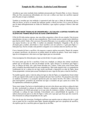 Templo de Ifá e Orixás - Iyalorisa Leoni Ifawunmi
Acredita-se que como resultado desta maldição pronunciada por Owanrin-Meji, os ricos e famosos
filhos de Owu encontravam dificuldades em viver até a velhice sem fazer um sacrifício especial
para Ifá, para revogar a maldição.
Também se acredita que esta maldição é responsável pelo fato que o Alake de Abeokuta, que era
filho do Olowu, já havia se tornado tão influente quanto o Olowu de Owu. Foi à coroa do Olowu
que foi dada subseqüentemente ao Alake de Abeokuta, o que explica o porque o Olowu é dito não
ter coroa.
O ÚLTIMO MAIOR TRABALHO DE OWANRIN-MEJI - ELE SALVOU A ESPOSA FAVORÍTA DO
OLOFEN DAS TRAMAS MALÉFICAS DE SUAS COMPANHEIRAS
O Rei de Ifé tinha muitas esposas, mas uma delas conquistou a chave de seu coração. Esta invocou
naturalmente a inveja e o ódio de suas companheiras. Elas tiveram sucesso usando meios diabólicos
para fazê-la estéril. Então o Rei convocou Owuanrin-Meji para ir ao seu palácio em Ifé para ajudar
sua esposa favorita a ter um filho. A mulher era chamada Eninikpola. Chegando a Ifé, ele fez
divinação para a mulher, advertindo-o a fazer sacrifício com um cachorro e 1 galo para Ògún e 1
bode para Èşu. Ela foi avisada a não permitir a ninguém ver os animais antes do sacrifico ser feito.
Com a intenção de fazer o sacrifício, ela esqueceu o aspecto sigiloso necessário. Depois de comprar
os animais sacrificiais, ela deixou-os no jardim aberto do harém do palácio. Nesse meio tempo o
tigre do rei desapareceu e não estava em lugar algum para ser encontrado.
Uma recompensa foi oferecida para o tigre ser devolvido vivo para o palácio.
Foi nesse ponto que ela fez o sacrifício. Como era a tradição, as cabeças das vítimas sacrificiais
tinham que ser deixadas no altar da divindade servida. Após oferecer os sacrifícios para Ògún e
Èşu, as cabeças do bode, cão e galo foram deixadas nos 2 altares. Todas essas coisas foram feitas
para o completo desconhecimento de suas companheiras. Mais tarde naquela noite, as companheiras
combinaram de ter a cabeça de um tigre recém sacrificado e depositá-lo ao altar de Ògún, dessa
forma preparando o terreno para acusar Eninikpola de usar o tigre do Rei para o ritual de sacrifício.
Na manhã seguinte, após a visão da cabeça do tigre no altar de Ògún, as companheiras foram relatar
ao Rei que alguém tinha usado seu tigre desaparecido para fazer sacrifício. Ele perguntou para todas
as mulheres do harém e as acusações apontavam para sua esposa favorita. Ele então a convocou
para interrogatório, acusando-a de assassinar seu tigre e avisando-a de que a pena era a morte. Ela
foi rapidamente confinada em grilhões.
Nesse meio tempo, Èşu havia se transformado em um servo dos deuses que retirou a cabeça do tigre
do altar, recolocando as cabeças de cachorro. Durante o julgamento seguinte, Èşu influenciou um
dos conselheiros do Olofin para propor ao rei que antes de condenar a mulher, a ofensa deveria ser
verificada e a cabeça do tigre mostrada. Concordando com a plausibilidade da sugestão, o rei
indicou duas pessoas para ir ao altar de Ògún e voltar com o que quer que fosse que eles vissem lá.
Eles trouxeram as cabeças decapitadas de cão e galo.
Em vista do que eles trouxeram, Eninikpola confirmou que aquelas eram as cabeças do cão e o galo
com os quais ela fez o sacrifício para Ògún. Quando perguntou qual era o propósito do sacrifício,
ela explicou que fez o sacrifício para ser capaz de ter um filho.
160
 
