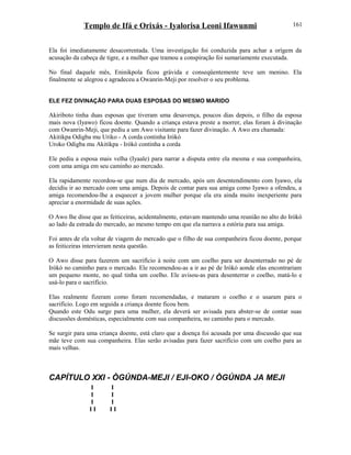 Templo de Ifá e Orixás - Iyalorisa Leoni Ifawunmi
Ela foi imediatamente desacorrentada. Uma investigação foi conduzida para achar a orígem da
acusação da cabeça de tigre, e a mulher que tramou a conspiração foi sumariamente executada.
No final daquele mês, Eninikpola ficou grávida e conseqüentemente teve um menino. Ela
finalmente se alegrou e agradeceu a Owanrin-Meji por resolver o seu problema.
ELE FEZ DIVINAÇÃO PARA DUAS ESPOSAS DO MESMO MARIDO
Akiriboto tinha duas esposas que tiveram uma desavença, poucos dias depois, o filho da esposa
mais nova (Iyawo) ficou doente. Quando a criança estava preste a morrer, elas foram à divinação
com Owanrin-Meji, que pediu a um Awo visitante para fazer divinação. A Awo era chamada:
Akitikpa Odigba mu Uriko - A corda continha Irókò
Uroko Odigba mu Akitikpa - Irókò continha a corda
Ele pediu a esposa mais velha (Iyaale) para narrar a disputa entre ela mesma e sua companheira,
com uma amiga em seu caminho ao mercado.
Ela rapidamente recordou-se que num dia de mercado, após um desentendimento com Iyawo, ela
decidiu ir ao mercado com uma amiga. Depois de contar para sua amiga como Iyawo a ofendeu, a
amiga recomendou-lhe a esquecer a jovem mulher porque ela era ainda muito inexperiente para
apreciar a enormidade de suas ações.
O Awo lhe disse que as feiticeiras, acidentalmente, estavam mantendo uma reunião no alto do Irókò
ao lado da estrada do mercado, ao mesmo tempo em que ela narrava a estória para sua amiga.
Foi antes de ela voltar de viagem do mercado que o filho de sua companheira ficou doente, porque
as feiticeiras intervieram nesta questão.
O Awo disse para fazerem um sacrifício à noite com um coelho para ser desenterrado no pé de
Irókò no caminho para o mercado. Ele recomendou-as a ir ao pé de Irókò aonde elas encontrariam
um pequeno monte, no qual tinha um coelho. Ele avisou-as para desenterrar o coelho, matá-lo e
usá-lo para o sacrifício.
Elas realmente fizeram como foram recomendadas, e mataram o coelho e o usaram para o
sacrifício. Logo em seguida a criança doente ficou bem.
Quando este Odu surge para uma mulher, ela deverá ser avisada para abster-se de contar suas
discussões domésticas, especialmente com sua companheira, no caminho para o mercado.
Se surgir para uma criança doente, está claro que a doença foi acusada por uma discussão que sua
mãe teve com sua companheira. Elas serão avisadas para fazer sacrifício com um coelho para as
mais velhas.
CAPÍTULO XXI - ÒGÚNDA-MEJI / EJI-OKO / ÒGÚNDA JA MEJI
I I
I I
I I
I I I I
161
 