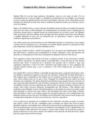 Templo de Ifá e Orixás - Iyalorisa Leoni Ifawunmi
Ògúnda Meji foi um dos mais poderosos divinadores, tanto no céu como na terra. Ele era
considerado por ter a força de Ògún e a inteligência de Ọrúnmìlá em seu trabalho. Foi ele quem
revelou a estória da segunda tentativa de fazer as divindades colonizar a terra. Obara Bodi um dos
discípulos de Ọrúnmìlá revelará mais tarde os detalhes da primeira tentativa de colonizar a terra e
como foi fundada.
Ògún, a divindade do ferro e a mais velha das divindades criadas por Deus era também fisicamente
mais forte que todas as 200 divindades. Ele freqüentemente era referido como o Desbravador de
Caminhos, porque guiou a segunda missão de reconhecimento do céu para a terra. Diz Ògúnda-
Meji, que foi por conta dos atributos físicos de Ògún que Deus apontou-o para abrir uma trilha para
a segunda habitação na terra. Ele era conhecido por ser egocêntrico, vaidoso e quase nunca
consultava alguém para aconselhar-se.
Ele confiava quase que exclusivamente em suas habilidades produtivas e força física. O que explica
o porque não se incomodou em ir a divinação ou consultar alguém quando foi indicado por Deus
para empreender a tarefa de estabelecer habitação na terra.
Assim que recebeu de Deus a ordem de prosseguir, ele o fez quase que imediatamente. Deus lhe
deu 400 homens e mulheres para acompanhá-lo na missão. Chegando a terra, não demorou em
descobrir as conseqüências de não fazer os preparativos adequados antes de virem do céu.
Seus seguidores mortais logo ficaram com fome, e exigiram comida. Já que vieram para o mundo
sem nenhum suprimento, ele apenas poderia recomendar-lhes a cortar gravetos de uma floresta
próxima para comer. O processo de se alimentar com gravetos não os satisfez e logo seus
seguidores começaram a morrer de fome. Apreensivo por perder todos os seus seguidores por
inanição decidiu retornar para o céu e comunicar o Pai Todo Poderoso que sua missão era
impossível.
Em seguida Deus convocou Olokún, a divindade da água para guiar a segunda missão para a terra.
Ele também é igualmente orgulhoso e cheio de alto confiança. Também lhe foi dado 200 homens e
200 mulheres para acompanhá-lo. Ele também não fez nenhuma consulta nem divinação com os
mais velhos celestes antes de vir para a terra. Chegando ele também não teve indício de como
alimentar seus seguidores. Ele apenas pediu-lhes para beberem água quando ficassem com fome. Já
que a água não podia alimentá-los com eficiência, começaram a morrer de fome. Logo em seguida,
ele também retornou com seus seguidores que sobreviveram ao céu para informar o fracasso de sua
missão. Deus então convocou Ọrúnmìlá, acompanhado por 200 homens e 200 mulheres para
estabelecer uma habitação na terra. Ọrúnmìlá ponderou se ele poderia ter sucesso na missão a qual
tinha desafiado os esforços dos mais velhos e das divindades mais fortes como Ògún e Olokún.
Deus persuadiu-o a fazer o seu melhor, porque era necessário despovoar o céu, estabelecendo uma
habitação satélite na terra. Seu servo fiel Okpele avisou Ọrúnmìlá a não recusar a tarefa porque com
as preparações adequadas, ele estava convencido que o sucesso o aguardava.
Com as palavras de persuasão de seu Okpele favorito, Ọrúnmìlá concordou em partir na missão,
mas apelou a Deus em lhe dar a indulgência para se preparar em alguns dias antes de partir.
Ọrúnmìlá implorou as divindades mais velhas do céu para assisti-lo no planejamento de sua missão.
Eles lhe garantiram que ele teria sucesso em estabelecer uma habitação na terra. Ògúnda-Meji, um
de seus próprios filhos pediu-lhe seis cauries e avisou-o para coletar um de cada dos animais e
plantas comestíveis no céu, para a missão. Ele também avisou para dar um bode para Èşu e apelar
para Èşu seguí-lo para a terra na missão.
162
 