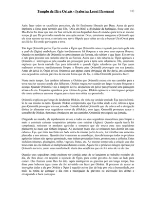 Templo de Ifá e Orixás - Iyalorisa Leoni Ifawunmi
Após fazer todos os sacrifícios prescritos, ele foi finalmente liberado por Deus. Antes de partir
implorou a Deus para permitir que Ule, (Owa em Bini) a divindade da habitação, fosse com ele.
Mas Deus lhe disse que não era Sua intenção divina despachar duas divindades para terra ao mesmo
tempo, já que Ele pretendia mandá-las uma após outras. Deus, entretanto assegurou a Ọrúnmìlá que
ele teria sucesso na terra, e enviaria seu servo Okpele para voltar ao céu e buscar Ule (Owa), para
auxiliá-lo. Ele então partiu para a terra.
Tão logo Ọrúnmìlá partiu, Èşu foi contar a Ògún que Ọrúnmìlá estava viajando para terra pela rota
a qual ele (Ògún) estabeleceu. Ògún imediatamente foi bloquear a rota com uma espessa floresta.
Quando os partidários de Ọrúnmìlá se aproximaram da floresta, não sabiam o que fazer. Ele enviou
o rato para procurar um caminho através da floresta. Antes que o rato retorna-se, Ògún apareceu a
Ọrúnmìlá e interrogou-o pela ousadia em prosseguir para a terra sem informá-lo. Ele, entretanto
explicou que havia enviado Èşu para informá-lo e quando Ògún relembrou que foi Èşu quem
realmente avisou-o, imediatamente limpou a floresta para Ọrúnmìlá prosseguir em sua jornada.
Antes de deixá-lo, Ògún avisou Ọrúnmìlá que apenas outra obrigação ele lhe devia, era alimentar
seus seguidores com os gravetos da mesma forma que ele fez, e então Òrúnmìlá prometeu fazer.
Nesse meio tempo, Èşu também informou a Olokún que Ọrúnmìlá estava em seu caminho para a
terra para ter sucesso aonde eles falharam. Olokún reagiu provocando um largo rio para bloquear o
avanço. Quando Ọrúnmìlá veio à margem do rio, despachou um peixe para procurar uma passagem
através do rio. Enquanto aguardava pelo retorno do peixe, Olokún apareceu e interrogou-o porque
ele ousou embarcar em uma viagem para a terra sem obter sua permissão.
Ọrúnmìlá explicou que longe de desdenhar Olokún, ele tinha na verdade enviado Èşu para informá-
lo de sua missão na terra. Quando Olokún compreendeu que Èşu tinha vindo a ele, retirou a água
para Ọrúnmìlá prosseguir em sua jornada. Contudo alertou Ọrúnmìlá que ele estava sob a obrigação
divina de alimentar seus seguidores como ele (Olokún), com água. Ọrúnmìlá prometeu acatar o
conselho de Olokún. Sem mais obstáculos em seu caminho, Ọrúnmìlá prosseguiu sua jornada.
Chegando ao mundo, ele rapidamente avisou a todos os seus seguidores masculinos para limpar o
mato e construir cabanas temporárias cobertas com esteiras (Aghen). Quando aquela tarefa foi
completada, retiraram os produtos agrícolas e sementes que ele trouxe para seus seguidores
plantarem no mato que tinham limpado. Ao anoitecer todos eles se retiraram para dormir em suas
cabanas. Èşu, que tinha recebido um bode antes da missão partir do céu, foi trabalhar nas sementes
plantadas e nos animais. Quando eles levantaram ao amanhecer, descobriram que todos os produtos
agrícolas tinham não apenas germinado, mas tinham produzido frutos, prontos para a colheita. Estes
incluíam inhames, plantações, milho, vegetais, frutas, etc. Ao mesmo tempo toda a criação que eles
trouxeram do céu tinham se multiplicado durante a noite. Aquele foi o primeiro milagre operado por
Ọrúnmìlá na terra, como uma manifestação direta dos sacrifícios que ele fez antes de vir do céu.
Quando seus seguidores então pediram por comida antes de se lançarem ao trabalho rotineiro do
dia, ele lhes disse, em respeito à injunção de Ògún, para cortar gravetos do mato ao lado para
comer. Eles fizeram como lhes foi dito. Após mastigarem os gravetos por um longo tempo, lhes
disse para beberem água como ele foi advertido em fazer por Olokún. O processo de acatar as
instruções dadas a ele por Olokún e Ògún é seguido até os dias de hoje por toda a humanidade, por
meio da rotina de começar o dia com a mastigação de gravetos ou escovação dos dentes e
enxaguando a boca com água.
163
 