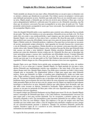 Templo de Ifá e Orixás - Iyalorisa Leoni Ifawunmi
Tendo atendido aos desejos de seus mais velhos, Ọrúnmìlá disse ao seu povo para se alimentar com
os animais e plantas que abundavam no povoado. Eles tinham sucesso em preparar o terreno para
uma habitação permanente na terra. Satisfeito que nada então ficou em seu caminho para o sucesso
na terra, Okpele propôs a Ọrúnmìlá que era hora de enviá-lo para informar a Deus que a terra já
estava adequadamente habitável o suficiente para Ule juntar-se a ele. Ọrúnmìlá concordou, mas lhe
disse que ele primeiro convocaria Èşu para acompanhá-lo na terra antes de pedir por Ule. Tendo
prometido anteriormente acompanhá-lo assim que fosse convocado, Èşu imediatamente concordou
em acompanhar Okpele a terra.
Antes da chegada Ọrúnmìlá pediu a seus seguidores para construir uma cabana para Èşu na entrada
do povoado. Tão logo Èsù instalou-se em seus aposentos, Ọrúnmìlá enviou um bode a ele. Ele ficou
muito feliz em comer a sua comida preferida, a qual imaginou que não estaria disponível na terra.
Quando Okpele veio conferir se Èşu estava bem, o primeiro lhe disse-lhe para pedir a Ọrúnmìlá
para perdoá-lo por causa das dificuldades iniciais que criou antes do mesmo partir do céu, incitando
Ògún e Olokún contra ele. Ọrúnmìlá perdoou e implorou a Èşu para ficar na terra para ser seu posto
de ouvinte, prometendo sempre alimentá-lo. Após aguardar em vão pelo fracasso de e retorno para
o céu de Ọrúnmìlá e seus seguidores, Olokún decidiu no céu retornar a terra para descobrir como a
missão estava indo. Quando Olokún chegou a terra, encontrou Èşu que lhe disse que Ọrúnmìlá tinha
tido sucesso em tornar a terra habitável. Quando Olokún encontrou Ọrúnmìlá, pediu-lhe para
perdoar por conta dos obstáculos iniciais criados por ele. Ọrúnmìlá lhe disse que as desculpas não
eram necessárias porque o sucesso não é gratificante sem dificuldades iniciais. Contudo Ọrúnmìlá
disse para Olokún concordar em viver com ele na terra. Ele então concordou em fazê-lo, mas
insistiu que teria que ir ao céu para pedir ao Pai Todo Poderoso para permiti-lo retornar com seus
seguidores. Olokún chegou ao céu e Deus permitiu-lhe retornar a terra com seus seguidores.
Quando Ògún ouviu que Olokún havia partido para acompanhar Ọrúnmìlá na terra, ele também
decidiu ir e ver as coisas por si mesmo. Quando Okpele viu Ògún partindo do céu para a terra,
alertou Òrúnmìlá que imediatamente instruiu seus seguidores a dar outro bode a Èşu para evitar
algum choque entre eles. Quando Ògún chegou, Èşu ainda estava comendo seu bode e estava muito
ocupado para se incomodar. Ele simplesmente indicou a Ògún para seguir para onde Ọrúnmìlá
morava. Assim que Ọrúnmìlá viu Ògún, se ajoelhou para cumprimentá-lo, sendo seu irmão mais
velho. Ògún retribuiu a altura desculpando-se com Ọrúnmìlá pelas dificuldades iniciais que criou
para ele. Novamente Ọrúnmìlá explicou que as desculpas eram desnecessárias porque sem aqueles
problemas duros, provavelmente não teria tido indicio de como alimentar seus seguidores. Ọrúnmìlá
então persuadiu Ògún em ficar na terra com ele, porque sem ele (Ògún) era impossível para alguma
tecnologia se desenvolver na terra. Ọrúnmìlá explicou que sabia apenas fazer divinação, mas que
não sabia como inventar ou fabricar. Sentindo-se lisonjeado, Ògún rapidamente concordou em
retornar ao céu para ter permissão de Deus para voltar com seus seguidores para a terra. Ògún por
fim retornou com seus seguidores.
Foi naquele estágio que Ọrúnmìlá finalmente enviou Okpele para trazer Ule do céu. Quando Okpele
narrou a mensagem de Ọrúnmìlá para Deus, o Pai Todo Poderoso, instantaneamente convocou Ule
para seguir para a terra para auxiliar Ọrúnmìlá. Èşu foi novamente o primeiro agente que Ule
encontrou chegando a terra. Èşu encaminhou-o para encontrar Ọrúnmìlá em sua cabana. Longe de
desafiar Ule como fez com Olokún e Ògún, Èşu implorou a Ule que ele sempre seria mais bem
sucedido que seus irmãos mais velhos e sem ele ninguém teria satisfação completa na terra, porque
ele era caracteristicamente paciente e inofensivo. Quando Ule encontrou Ọrúnmìlá, prestou-lhe
respeito, fazendo-o capaz de vir e auxiliá-lo na terra. Ọrúnmìlá retrucou proclamando com seu
instrumento de autoridade (Aşe) que:
Se respeito lhe fosse prestado, seria sempre estendido a terra;
164
 
