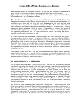 Templo de Ifá e Orixás - Iyalorisa Leoni Ifawunmi
Olokún sempre moraria na água tendo em vista o rio que usou para bloquear sua aproximação a
terra, mas que ele seria o distribuidor de riquezas e prosperidade para a espécie humana;
Ògún sempre seria usado para produzir grandes feitos, mas que ele próprio sempre trabalharia
agitadamente noite e dia e não teria paz de mente.
Ele então disse aos três para seguirem em seus caminhos em separado. Os três deixaram os
aposentos de Ọrúnmìlá. Eles mal haviam se movido para fora do aposento, quando subitamente Ule
desfaleceu morto. Assim que caiu morto seu corpo desapareceu da vista e em seu lugar uma
constelação de casas, prédios, e residências surgiram no chão. Desta forma, Ule tinha se
transfigurado em casas respeitáveis para todos os habitantes existentes e futuros morarem. Ọrúnmìlá
rapidamente deixou sua cabana coberta de esteiras e foi para ficar no melhor e mais agradável
aposento produzido para ele por Ule. Ògún ficou aborrecido e se recusou a ficar em qualquer um
dos aposentos providenciados por Ule. Então construiu sua própria casa caindo aos pedaços,
chamada izegede, a qual onde ele está até hoje.
O Olokún também se sentiu provocado e voltou-se para a água para constituir-se nos oceanos,
mares e rios dessa terra. Os homens e as mulheres trazidos para a terra por Ọrúnmìlá, Olokún e
Ògún, logo começaram a casar entre si e multiplicar-se pelos quatro ventos desta terra. É importante
relembrar que o fim da vida e reencarnação posterior dos seguidores que inicialmente vieram com
Ọrúnmìlá, Ògún, Olokún, e outras divindades tornaram-se os sacerdotes e filhos destas divindades
até hoje e para a eternidade. Aqueles que desviaram o caminho do rebanho, ou que não foram
privilegiados em descobrir sua família, são os homens e mulheres que passam por todos os tipos de
dificuldades na terra.
Neste estágio Okpele partiu para o céu, mas avisou a Ọrúnmìlá para procurar por ele depois de
algum tempo no caminho para a fazenda. Por fim transformou-se em uma árvore cujo os frutos são
usados até hoje para preparar o instrumento divinatório Okpele. Ele disse a Ọrúnmìlá como usar as
sementes que ele traria dali em diante para divinação.
OS TABALHOS CELESTES DE ÒGÚNDA-MEJI
No céu ele era chamado Eji-Oko. Ele fez divinação para o tigre com este encantamento - Onoshe
muroko nijo to onlo oko ode - quando o tigre quis começar a caçar. Ele avisou ao tigre para fazer os
seguintes sacrifícios, dar um bode a Èşu, e servir Ifá com 1 galinha, peixe e rato para que fosse
capaz de caçar com sucesso. O sacrifício era necessário para evitar caçar em vão, ou sofrer um
atraso chamado (amubo) em Yorùbá e osobonomasunu (em Bini). Ele se recusou a fazer o
sacrifícioe no dia seguinte partiu para a floresta para caçar. O tigre tinha dois aspectos. Quando
algum objeto celeste caia atrás dele, ele instintivamente corria longe em pavor. Em segundo lugar,
quando ele pula sobre algum animal que tenha matado, é proibido de comê-lo. Chegando a floresta,
ele viu um antílope e matou-o bebendo o seu sangue. Assim que deixou o antílope cair no chão,
ouviu o som de um galho de árvore que caiu sobre ele. Por esse susto ele saltou sobre o antílope e
largou imediatamente.
Em seguida ele matou um antílope preto chamado em Yorùbá de Edu e Oguonziran em Bini. Mais
uma vez, o pesado o conjunto de frutas maduras pendeu da árvore sobre ele que saltou sobre a
presa, deixando-a para trás. Nesse momento, o tigre estava ficando cansado e com fome, não tendo
comido nada desde manhã. Quando o sol estava para se por ele estava se preparando para ir para
casa quando viu um veado. Ele novamente teve sucesso em matar o veado, mas justo antes de tentar
pegá-lo, um monte de frutas de palmeira caiu no chão atrás dele e ele novamente pulou sobre o
165
 