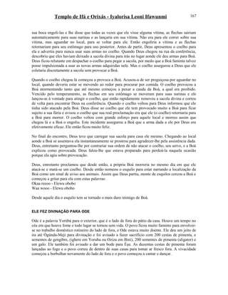 Templo de Ifá e Orixás - Iyalorisa Leoni Ifawunmi
sua boca engoli-las e lhe disse que todas as vezes que ele visse alguma vítima, as flechas sairiam
automaticamente para suas narinas e as lançaria em sua vítima. Não era para ele correr sobre sua
vítima, mas aguardar no local, para se voltar para ele. Então engoliria a vítima e as flechas
retornariam para seu estômago para uso posterior. Antes de partir, Deus apresentou o coelho para
ela e advertiu para nunca usar suas armas no coelho. Quando Deus chegou na rua da conferência,
descobriu que eles haviam deixado a sacola divina para trás no lugar aonde ele deu armas para Boá.
Deus ficou relutante em despachar o coelho para pegar a sacola, por medo que a Boá faminta talvez
posse impulsionada a usar as novas armas adquiridas nele. Mas o coelho assegurou a Deus que ele
coletaria discretamente a sacola sem provocar a Boá.
Quando o coelho chegou lá começou a provoca a Boá. Acusou-a de ser preguiçosa por aguardar no
local, quando deveria estar se movendo ao redor para procurar por comida. O coelho provocou a
Boá atormentando tanto que até mesmo começou a puxar a cauda da Boá, a qual era proibido.
Vencido pelo temperamento, as flechas em seu estômago se moveram para suas narinas e ele
lançou-as à vontade para atingir o coelho, que então rapidamente removeu a sacola divina e correu
de volta para encontrar Deus na conferência. Quando o coelho voltou para Deus informou que ele
tinha sido atacado pela Boá. Deus disse ao coelho que ele tem provocado muito a Boá para ficar
sujeito a sua fúria e avisou o coelho que sua real proclamação era que ele (o coelho) retornaria para
a Boá para morrer. O coelho voltou com grande esforço para aquele local e morreu assim que
chegou lá e a Boá o engoliu. Este incidente assegurou a Boá que a arma dada a ele por Deus era
efetivamente eficaz. Ele então ficou muito feliz.
No final do encontro, Deus teve que carregar sua sacola para casa ele mesmo. Chegando ao local
aonde a Boá se assentava ela instantaneamente se prostrou para agradecer-lhe pela assistência dada.
Deus, entretanto perguntou-lhe por contrariar sua ordem de não atacar o coelho, seu servo, e a Boá
explicou como provocada. Deus falou-lhe que estava preparado para perdoá-la naquela ocasião
porque ela agiu sobre provocação.
Deus, entretanto proclamou que desde então, a própria Boá morreria no mesmo dia em que ele
atacá-se e matá-se um coelho. Desde então nomeou o esquilo para estar narrando a localização da
Boá como um sinal de aviso aos animais. Assim que Deus partiu, monte de esquilos cercou a Boá e
começou a gritar para ela com estas palavras:
Okaa reeoo - Elewu obobo
Waa wooo - Elewu obobo
Desde aquele dia o esquilo tem se tornado o mais duro inimigo de Boá.
ELE FEZ DIVINAÇÃO PARA ODE
Ode é a palavra Yorùbá para o exterior, que é o lado de fora do pátio da casa. Houve um tempo no
céu em que houve fome e todo lugar se tornou sem vida. O povo ficou muito faminto para envolver-
se no trabalho doméstico rotineiro do lado de fora, e Ode estava muito doente. Ele deu um jeito de
ira até Ògúnda-Meji para divinação e foi avisado a fazer sacrifício com 200 cestas de pimenta, e
sementes de gengibre, (ighere em Yoruba ou Oziza em Bini), 200 sementes de pimenta (aligator) e
um galo. Ele também foi avisado a dar um bode para Èşu. As duzentas cestas de pimenta foram
lançadas ao fogo e o povo correu de dentro de suas casas para tomar ar fresco fora. A vivacidade
começou a borbulhar novamente do lado de fora e o povo começou a cantar e dançar.
167
 