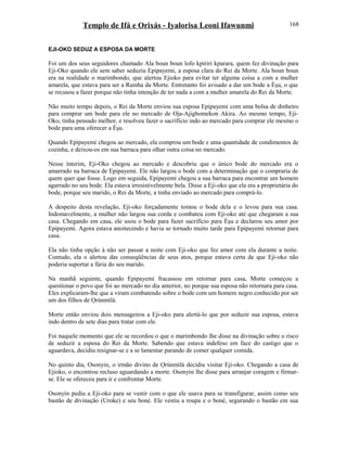 Templo de Ifá e Orixás - Iyalorisa Leoni Ifawunmi
EJI-OKO SEDUZ A ESPOSA DA MORTE
Foi um dos seus seguidores chamado Ala boun boun lofo kpiriri kparara, quem fez divinação para
Eji-Oko quando ele sem saber seduziu Epipayemi, a esposa clara do Rei da Morte. Ala boun boun
era na realidade o marimbondo, que alertou Ejioko para evitar ter alguma coisa a com a mulher
amarela, que estava para ser a Rainha da Morte. Entretanto foi avisado a dar um bode a Èşu, o que
se recusou a fazer porque não tinha intenção de ter nada a com a mulher amarela do Rei da Morte.
Não muito tempo depois, o Rei da Morte enviou sua esposa Epipayemi com uma bolsa de dinheiro
para comprar um bode para ele no mercado de Oja-Ajigbomekon Akira. Ao mesmo tempo, Eji-
Oko, tinha pensado melhor, e resolveu fazer o sacrifício indo ao mercado para comprar ele mesmo o
bode para uma oferecer a Èşu.
Quando Epipayemi chegou ao mercado, ela comprou um bode e uma quantidade de condimentos de
cozinha, e deixou-os em sua barraca para olhar outra coisa no mercado.
Nesse ínterim, Eji-Oko chegou ao mercado e descobriu que o único bode do mercado era o
amarrado na barraca de Epipayemi. Ele não largou o bode com a determinação que o compraria de
quem quer que fosse. Logo em seguida, Epipayemi chegou a sua barraca para encontrar um homem
agarrado no seu bode. Ela estava irresistivelmente bela. Disse a Eji-oko que ela era a proprietária do
bode, porque seu marido, o Rei da Morte, a tinha enviado ao mercado para comprá-lo.
A despeito desta revelação, Eji-oko forçadamente tomou o bode dela e o levou para sua casa.
Indomavelmente, a mulher não largou sua corda e combateu com Eji-oko até que chegaram a sua
casa. Chegando em casa, ele usou o bode para fazer sacrifício para Èşu e declarou seu amor por
Epipayemi. Agora estava anoitecendo e havia se tornado muito tarde para Epipayemi retornar para
casa.
Ela não tinha opção à não ser passar a noite com Eji-oko que fez amor com ela durante a noite.
Contudo, ela o alertou das conseqüências de seus atos, porque estava certa de que Eji-oko não
poderia suportar a fúria do seu marido.
Na manhã seguinte, quando Epipayemi fracassou em retornar para casa, Morte começou a
questionar o povo que foi ao mercado no dia anterior, no porque sua esposa não retornara para casa.
Eles explicaram-lhe que a viram combatendo sobre o bode com um homem negro conhecido por ser
um dos filhos de Ọrúnmìlá.
Morte então enviou dois mensageiros a Eji-oko para alertá-lo que por seduzir sua esposa, estava
indo dentro de sete dias para tratar com ele.
Foi naquele momento que ele se recordou o que o marimbondo lhe disse na divinação sobre o risco
de seduzir a esposa do Rei da Morte. Sabendo que estava indefeso em face do castigo que o
aguardava, decidiu resignar-se e a se lamentar parando de comer qualquer comida.
No quinto dia, Osonyin, o irmão divino de Ọrúnmìlá decidiu visitar Eji-oko. Chegando a casa de
Ejioko, o encontrou recluso aguardando a morte. Osonyin lhe disse para arranjar coragem e firmar-
se. Ele se ofereceu para ir e confrontar Morte.
Osonyin pediu a Eji-oko para se vestir com o que ele usava para se transfigurar, assim como seu
bastão de divinação (Uroke) e seu boné. Ele vestiu a roupa e o boné, segurando o bastão em sua
168
 