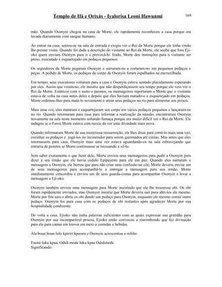 Templo de Ifá e Orixás - Iyalorisa Leoni Ifawunmi
mão. Quando Osonyin chegou na casa de Morte, ele rapidamente reconheceu a casa porque era
lavada diariamente com sangue humano.
Ao entrar na casa, sentou-se na sala de entrada e exigiu ver o Rei da Morte porque ele tinha vindo
lhe prestar visita. Quando foi dada a descrição do visitante ao Rei da Morte, ele soube que fora Eji-
oko quem enviara Osonyin para ir e provocá-lo. Irado, Morte deu instruções para o visitante ser
preso, executado e esquartejado em pedaços pequenos.
Os seguidores da Morte pegaram Osonyin e surraram-no e cortaram-no em pequenos pedaços e
peças. A pedido de Morte, os pedaços do corpo de Osonyin foram espalhados na encruzilhada.
Em tempo, seus executores voltaram para a casa e Osonyin estava sentado placidamente esperando
por eles. Assim que viram-no, ele insistiu que não desperdiçassem seu tempo porque ele veio ver o
Rei da Morte. Estáticos com o susto e pasmos, os mensageiros reportaram a Morte que o visitante
estava de volta na casa antes deles e depois que eles haviam matado-o e esquartejado em pedaços.
Morte ordenou-lhes para matá-lo novamente e atirar seus pedaços no rio para alimentar aos peixes.
Mais uma vez, eles mataram e esquartejaram seu corpo em vários pedaços pequenos e lançaram-os
no rio. Quando retornaram para casa para informar a realização da missão, encontraram Osonyin
novamente na sala neste momento soltando fumaça porque era muito difícil ver o Rei da Morte. Ele
indagou se o Feroz Morte estava com receio de ver uma divindade mais nova.
Quando informaram Morte de sua misteriosa ressurreição, ele lhes disse para cortá-lo mais uma vez,
cozinhar os pedaços e jogá-los no incinerador para serem queimados até cinzas. Mas antes que eles
retornassem para casa, Osonyin mais uma vez estava aguardando-os na sala esbravejando que
entraria de penetra se Morte continuasse se recusando a vê-lo.
Sem saber exatamente o que fazer dele, Morte enviou seus mensageiros para pedir a Osonyin para
dizer a seu irmão que ele havia cedido Epipayemi para ele em paz. Quando eles narraram a
mensagem a Osonyin, ele berrou que para não criar uma confusão no céu, Morte deveria enviar um
de seus mensageiros para acompanhá-lo a entregar a mensagem para seu irmão. Morte
imediatamente concordou e enviou um de seus guarda-costas para acompanhar Osonyin e levar a
mensagem a Eji-oko.
Osonyin também enviou uma mensagem para Morte insistindo que ele lhe trouxesse obi. Os obi
foram rapidamente enviados, mas Osonyin insistiu que Morte deveria sair para abri-los ele mesmo.
Morte por fim saiu e abriu os obi dando um pedaço para Osonyin, enquanto ele mesmo comia outro
pedaço. Osonyin foi para casa com os pedaços de obi restantes após agradecer Morte por sua
hospitalidade condizente.
De volta a casa, Ejioko não tinha palavras suficientes com as quais expressar sua gratidão para
Osonyin por sua incomparável proeza, Ejioko então convocou o marimbondo que fez divinação
para ele para cantar em louvor em meio a comidas e bebidas.
Ala boun boun lofo kpiriri kparara e Osonyin acrescentou o refrão:
Esemi luku kpaa, Odidi mode luku kpaa Odidimode
Significando:
169
 