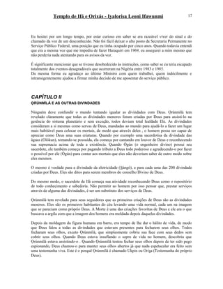 Templo de Ifá e Orixás - Iyalorisa Leoni Ifawunmi
Eu hesitei por um longo tempo, por estar curioso em saber se era razoável viver do sinal e do
chamado da voz de um desconhecido. Não foi fácil deixar o alto posto da Secretaria Permanente no
Serviço Público Federal, uma posição que eu tinha ocupado por cinco anos. Quando todavia entendi
que era a mesma voz que me impediu de fazer Haraquiri em 1969, eu assegurei a mim mesmo que
não perderia nada atentando para os avisos da voz.
É significante mencionar que se tivesse desobedecido às instruções, como saber se eu teria escapado
totalmente dos eventos desagradáveis que ocorreram na Nigéria entre 1983 e 1985.
Da mesma forma eu agradeço ao último Ministro com quem trabalhei, quem indócilmente e
intransigentemente ajudou a firmar minha decisão de me aposentar do serviço público.
CAPÍTULO II
ỌRÚNMÌLÁ E AS OUTRAS DIVINDADES
Ninguém deve confundir o mundo tentando igualar as divindades com Deus. Ọrúnmìlá tem
revelado claramente que todas as divindades menores foram criadas por Deus para assisti-lo na
gerência do sistema planetário e sem exceção, todos deviam total lealdade Ele. As divindades
consideram a si mesmas como servas de Deus, mandadas ao mundo para ajudá-lo a fazer um lugar
mais habitável para colocar os mortais, de modo que através deles , o homem possa ser capaz de
apreciar como Deus ama suas criaturas. Quando por exemplo uma sacerdotisa da divindade das
águas (Olókun), tomando-se possuída, ela começa por cantando em louvor de Deus e reconhecendo
sua supremacia acima de toda a existência. Quando Ògún (o engenheiro divino) possui seu
sacerdote, ele também começa por pagando tributo a Deus todo poderoso e agradecendo-o por fazer
o possível por ele (Ògún) para contar aos mortais que eles não deveriam saber de outro modo sobre
eles mesmos.
O mesmo é verdade para a divindade da eletricidade (Sàngó), e para cada uma das 200 divindade
criadas por Deus. Eles são ditos para serem membros do conselho Divino de Deus.
Do mesmo modo, o sacerdote de Ifá começa sua atividade reconhecendo Deus como o repositório
de todo conhecimento e sabedoría. Não permitir ao homem por isso pensar que, prestar serviços
através de alguma das divindades, é ser um substituto dos serviços de Deus.
Ọrúnmìlá tem revelado para seus seguidores que as primeiras criações de Deus são as divindades
menores. Eles são os primeiros habitantes do céu levando uma vida normal, cada um na imagem
que se pareciam como próprio Deus. A Morte é uma das criações favorítas de Deus e ele era o que
buscava a argila com que a imagem dos homens era moldada depois daquelas divindades.
Depois da moldagem da figura humana em barro, era tempo de lhe dar o hálito de vida, de modo
que Deus falou a todas as divindades que estavam presentes para fecharem seus olhos. Todos
fecharam seus olhos, exceto Ọrúnmìlá, que simplesmente cobriu sua face com seus dedos sem
cobrir seus olhos. Quando Deus estava insuflando o sopro de vida no homem, descobriu que
Ọrúnmìlá estava assistindo-o . Quando Ọrúnmìlá tentou fechar seus olhos depois de ter sido pego
espionando, Deus chamou-o para manter seus olhos abertos já que nada espetacular era feito sem
uma testemunha viva. Este é o porquê Ọrúnmìlá é chamado Ukpin ou Oríşa (Testemunha do próprio
Deus).
17
 