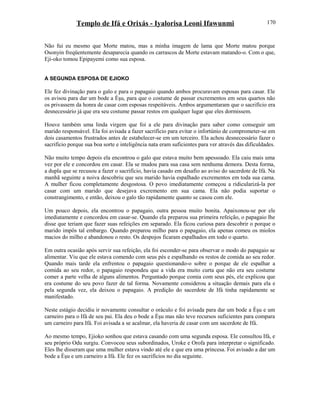 Templo de Ifá e Orixás - Iyalorisa Leoni Ifawunmi
Não fui eu mesmo que Morte matou, mas a minha imagem de lama que Morte matou porque
Osonyin freqüentemente desaparecia quando os carrascos de Morte estavam matando-o. Com o que,
Eji-oko tomou Epipayemi como sua esposa.
A SEGUNDA ESPOSA DE EJIOKO
Ele fez divinação para o galo e para o papagaio quando ambos procuravam esposas para casar. Ele
os avisou para dar um bode a Èşu, para que o costume de passar excrementos em seus quartos não
os privassem da honra de casar com esposas respeitáveis. Ambos argumentaram que o sacrifício era
desnecessário já que era seu costume passar restos em qualquer lugar que eles dormissem.
Houve também uma linda virgem que foi a ele para divinação para saber como conseguir um
marido responsável. Ela foi avisada a fazer sacrifício para evitar o infortúnio de comprometer-se em
dois casamentos frustrados antes de estabelecer-se em um terceiro. Ela achou desnecessário fazer o
sacrifício porque sua boa sorte e inteligência nata eram suficientes para ver através das dificuldades.
Não muito tempo depois ela encontrou o galo que estava muito bem apessoado. Ela caiu mais uma
vez por ele e concordou em casar. Ela se mudou para sua casa sem nenhuma demora. Desta forma,
a dupla que se recusou a fazer o sacrifício, havia casado em desafio ao aviso do sacerdote de Ifá. Na
manhã seguinte a noiva descobriu que seu marido havia espalhado excrementos em toda sua cama.
A mulher ficou completamente desgostosa. O povo imediatamente começou a ridicularizá-la por
casar com um marido que desejava excremento em sua cama. Ela não podia suportar o
constrangimento, e então, deixou o galo tão rapidamente quanto se casou com ele.
Um pouco depois, ela encontrou o papagaio, outra pessoa muito bonita. Apaixonou-se por ele
imediatamente e concordou em casar-se. Quando ela preparou sua primeira refeição, o papagaio lhe
disse que teriam que fazer suas refeições em separado. Ela ficou curiosa para descobrir o porque o
marido impôs tal embargo. Quando preparou milho para o papagaio, ela apenas comeu os miolos
macios do milho e abandonou o resto. Os despojos ficaram espalhados em todo o quarto.
Em outra ocasião após servir sua refeição, ela foi esconder-se para observar o modo do papagaio se
alimentar. Viu que ele estava comendo com seus pés e espalhando os restos de comida ao seu redor.
Quando mais tarde ela enfrentou o papagaio questionando-o sobre o porque de ele espalhar a
comida ao seu redor, o papagaio respondeu que a vida era muito curta que não era seu costume
comer a parte velha de alguns alimentos. Perguntado porque comia com seus pés, ele explicou que
era costume do seu povo fazer de tal forma. Novamente considerou a situação demais para ela e
pela segunda vez, ela deixou o papagaio. A predição do sacerdote de Ifá tinha rapidamente se
manifestado.
Neste estágio decidiu ir novamente consultar o oráculo e foi avisada para dar um bode a Èşu e um
carneiro para o Ifá de seu pai. Ela deu o bode a Èşu mas não teve recursos suficientes para compara
um carneiro para Ifá. Foi avisada a se acalmar, ela haveria de casar com um sacerdote de Ifá.
Ao mesmo tempo, Ejioko sonhou que estava casando com uma segunda esposa. Ele consultou Ifá, e
seu próprio Odu surgiu. Convocou seus subordinados, Uroke e Orofa para interpretar o significado.
Eles lhe disseram que uma mulher estava vindo até ele e que era uma princesa. Foi avisado a dar um
bode a Èşu e um carneiro a Ifá. Ele fez os sacrifícios no dia seguinte.
170
 