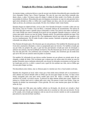 Templo de Ifá e Orixás - Iyalorisa Leoni Ifawunmi
Ao mesmo tempo, a princesa deixou a casa de seu pai com destino desconhecido para consultar dois
Awo chamados Elemo Ugo e Osoro Ugomugo. Ela saiu de casa com uma bolsa contendo ẹkọ,
àkarà, ekuru, e adun. Um pouco antes de chegar à cidade de Itoko aonde vivia Ejioko, ela sentiu
necessidade de defecar. Desconhecido para ela despejou excremento no topo de uma paciente boá a
qual estava deitada no chão e a folha com a qual limpou seu ânus, caiu em um caracol por perto.
Após se aliviar, ela continuou sua jornada. Os dois Awo tinham vindo visitar Ejioko.
Quando chegou na cidade de Itoko, ouviu os dois Awo fazendo divinação e tocando o chão com sua
faca divina, (Aja em Yoruba e Aza em Bini), e entoando cânticos de encantamento. Ela retirou de
sua bolsa algo para comer e quando estava começando a comer, Èşu esticou suas mãos em direção a
ela e toda comida que estava comendo ficou presa em sua garganta. Quando começou a sufocar, ela
correu para pedir socorro na casa de Ejioko. Quando entrou, ela gesticulou pedindo por água. Eles
lhe deram com a caneca de água de Ifá e Èşu rapidamente retirou suas mãos de sua garganta e ela
reviveu imediatamente. Ela foi então levada a tomar assento. Sentindo revigorada, agradeceu a Ifá
colocando sua cabeça no chão.
Eles fizeram divinação para e lhe disseram que era uma princesa. Eles também lhe disseram que ela
tivera dois casamentos abortados e estava se preparando para um terceiro. Foi também avisada que
seu pai tinha seu próprio Ifa, para o qual ela fora previamente avisada por meio de divinação a
oferecer um carneiro, mas havia falhado em fazê-lo. Eles lhe disseram que ela fez um sacrifício para
Èşu mas não para Ifá e ela confirmou suas revelações. Contudo, eles insistiram que ela ainda teria
que servir Ifá com um carneiro antes de poder se assentar.
Ela também foi informada de que deixou resíduo humano em um arbusto na estrada antes de sua
chegada a cidade de Itoko. Eles revelaram que a náusea que ela sofreu antes de entrar na casa foi
porque Ọrunmila estava realmente aborrecido com ela por ter deixados excrementos na boá que iria
ser usada para servi-lo, e cobrir o caracol com o qual ele iria acalmar sua vida, com as folhas que
ela usou para limpar seu ânus.
Ela desconhecia estes relatos, mas se ofereceu para ir e mostrar aos Awo o local aonde se aliviara.
Quando eles chegaram ao local, todos viram que a boá ainda estava deitada sob os excrementos e
mais adiante um caracol deitado sobre as folhas que ela usou para limpar seu ânus. As duas coisas
foram carregadas para casa para serem usadas para servir Ifá. Antes a comida usada para o
sacrifício foi cozida, e já estava escura. À princesa foi dado inhame pilado para comer. Depois ela
juntou-se a Ejioko para servir a cabeça dele com a boá. Ela passou a noite com Ejioko. Logo em
seguida ela perdeu sua menstruação e ficou grávida. Ela teve uma menina para quem foi dado o
nome de Ayo.
Quando surge este Odu para uma mulher solteira na divinação, ela deverá ser avisada a fazer
sacrifício para que não case com dois maridos antes de se assentar na vida com um terceiro. Se ela
já for casada, será avisada que tampouco está na casa de seu terceiro marido ou está se preparando
para deixá-lo, mas deverá fazer sacrifício.
EJIOKO FOGE DO CÉU PARA A TERRA
171
 