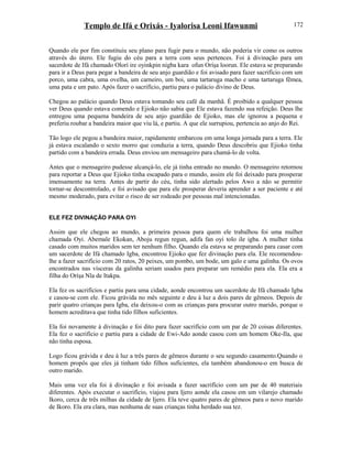 Templo de Ifá e Orixás - Iyalorisa Leoni Ifawunmi
Quando ele por fim constituiu seu plano para fugir para o mundo, não poderia vir como os outros
através do útero. Ele fugiu do céu para a terra com seus pertences. Foi à divinação para um
sacerdote de Ifá chamado Olorí ire oyinkpin nigba kara ofun Oríşa loorun. Ele estava se preparando
para ir a Deus para pegar a bandeira de seu anjo guardião e foi avisado para fazer sacrifício com um
porco, uma cabra, uma ovelha, um carneiro, um boi, uma tartaruga macho e uma tartaruga fêmea,
uma pata e um pato. Após fazer o sacrifício, partiu para o palácio divino de Deus.
Chegou ao palácio quando Deus estava tomando seu café da manhã. É proibido a qualquer pessoa
ver Deus quando estava comendo e Ejioko não sabia que Ele estava fazendo sua refeição. Deus lhe
entregou uma pequena bandeira de seu anjo guardião de Ejioko, mas ele ignorou a pequena e
preferiu roubar a bandeira maior que viu lá, e partiu. A que ele surrupiou, pertencia ao anjo do Rei.
Tão logo ele pegou a bandeira maior, rapidamente embarcou em uma longa jornada para a terra. Ele
já estava escalando o sexto morro que conduzia a terra, quando Deus descobriu que Ejioko tinha
partido com a bandeira errada. Deus enviou um mensageiro para chamá-lo de volta.
Antes que o mensageiro pudesse alcançá-lo, ele já tinha entrado no mundo. O mensageiro retornou
para reportar a Deus que Ejioko tinha escapado para o mundo, assim ele foi deixado para prosperar
imensamente na terra. Antes de partir do céu, tinha sido alertado pelos Awo a não se permitir
tornar-se descontrolado, e foi avisado que para ele prosperar deveria aprender a ser paciente e até
mesmo moderado, para evitar o risco de ser rodeado por pessoas mal intencionadas.
ELE FEZ DIVINAÇÃO PARA OYI
Assim que ele chegou ao mundo, a primeira pessoa para quem ele trabalhou foi uma mulher
chamada Oyi. Abemale Ekokan, Aboju regun regun, adifa fan oyi tolo ile igba. A mulher tinha
casado com muitos maridos sem ter nenhum filho. Quando ela estava se preparando para casar com
um sacerdote de Ifá chamado Igba, encontrou Ejioko que fez divinação para ela. Ele recomendou-
lhe a fazer sacrifício com 20 ratos, 20 peixes, um pombo, um bode, um galo e uma galinha. Os ovos
encontrados nas vísceras da galinha seriam usados para preparar um remédio para ela. Ela era a
filha do Oríşa Nla de Itakpa.
Ela fez os sacrifícios e partiu para uma cidade, aonde encontrou um sacerdote de Ifá chamado Igba
e casou-se com ele. Ficou grávida no mês seguinte e deu à luz a dois pares de gêmeos. Depois de
parir quatro crianças para Igba, ela deixou-o com as crianças para procurar outro marido, porque o
homem acreditava que tinha tido filhos suficientes.
Ela foi novamente à divinação e foi dito para fazer sacrifício com um par de 20 coisas diferentes.
Ela fez o sacrifício e partiu para a cidade de Ewi-Ado aonde casou com um homem Oke-Ila, que
não tinha esposa.
Logo ficou grávida e deu à luz a três pares de gêmeos durante o seu segundo casamento.Quando o
homem propôs que eles já tinham tido filhos suficientes, ela também abandonou-o em busca de
outro marido.
Mais uma vez ela foi à divinação e foi avisada a fazer sacrifício com um par de 40 materiais
diferentes. Após executar o sacrifício, viajou para Ijero aonde ela casou em um vilarejo chamado
Ikoro, cerca de três milhas da cidade de Ijero. Ela teve quatro pares de gêmeos para o novo marido
de Ikoro. Ela era clara, mas nenhuma de suas crianças tinha herdado sua tez.
172
 