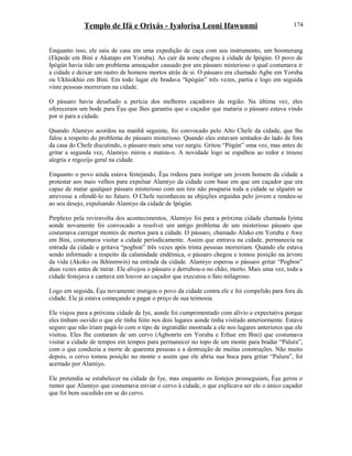 Templo de Ifá e Orixás - Iyalorisa Leoni Ifawunmi
Enquanto isso, ele saiu de casa em uma expedição de caça com seu instrumento, um boomerang
(Ekpede em Bini e Akatapo em Yoruba). Ao cair da noite chegou à cidade de Ipògún. O povo de
Ipògún havia tido um problema ameaçador causado por um pássaro misterioso o qual costumava ir
a cidade e deixar um rastro de homens mortos atrás de si. O pássaro era chamado Agbe em Yoruba
ou Ukhiokhio em Bini. Em todo lugar ele bradava “kpògún” três vezes, partia e logo em seguida
vinte pessoas morreriam na cidade.
O pássaro havia desafiado a perícia dos melhores caçadores da região. Na última vez, eles
ofereceram um bode para Èşu que lhes garantiu que o caçador que mataria o pássaro estava vindo
por si para a cidade.
Quando Alamiyo acordou na manhã seguinte, foi convocado pelo Alto Chefe da cidade, que lhe
falou a respeito do problema do pássaro misterioso. Quando eles estavam sentados do lado de fora
da casa do Chefe discutindo, o pássaro mais uma vez surgiu. Gritou “Pògún” uma vez, mas antes de
gritar a segunda vez, Alamiyo mirou e matou-o. A novidade logo se espalhou ao redor e trouxe
alegria e regozijo geral na cidade.
Enquanto o povo ainda estava festejando, Èşu rodeou para instigar um jovem homem da cidade a
protestar aos mais velhos para expulsar Alamiyo da cidade com base em que um caçador que era
capaz de matar qualquer pássaro misterioso com um tiro não pouparia toda a cidade se alguém se
atrevesse a ofendê-lo no futuro. O Chefe reconheceu as objeções erguidas pelo jovem e rendeu-se
ao seu desejo, expulsando Alamiyo da cidade de Ipògún.
Perplexo pela reviravolta dos acontecimentos, Alamiyo foi para a próxima cidade chamada Iyinta
aonde novamente foi convocado a resolver um antigo problema de um misterioso pássaro que
costumava carregar montes de mortos para a cidade. O pássaro, chamado Aluko em Yoruba e Awe
em Bini, costumava visitar a cidade periodicamente. Assim que entrava na cidade, permanecia na
entrada da cidade e gritava “pogbon” três vezes após trinta pessoas morreriam. Quando ele estava
sendo informado a respeito da calamidade endêmica, o pássaro chegou e tomou posição na árvore
da vida (Akoko ou Ikhinmwin) na entrada da cidade. Alamiyo esperou o pássaro gritar “Pogbon”
duas vezes antes de mirar. Ele alvejou o pássaro e derrubou-o no chão, morto. Mais uma vez, toda a
cidade festejava e cantava em louvor ao caçador que executou o fato milagroso.
Logo em seguida, Èşu novamente instigou o povo da cidade contra ele e foi compelido para fora da
cidade. Ele já estava começando a pagar o preço de sua teimosia.
Ele viajou para a próxima cidade de Iye, aonde foi cumprimentado com alívio e expectativa porque
eles tinham ouvido o que ele tinha feito nos dois lugares aonde tinha visitado anteriormente. Estava
seguro que não iriam pagá-lo com o tipo de ingratidão mostrada a ele nos lugares anteriores que ele
visitou. Eles lhe contaram de um cervo (Agbonrin em Yoruba e Erhue em Bini) que costumava
visitar a cidade de tempos em tempos para permanecer no topo de um monte para bradar “Palura”,
com o que conduzia a morte de quarenta pessoas e a destruição de muitas construções. Não muito
depois, o cervo tomou posição no monte e assim que ele abriu sua boca para gritar “Palura”, foi
acertado por Alamiyo.
Ele pretendia se estabelecer na cidade de Iye, mas enquanto os festejos prosseguiam, Èşu gerou o
rumor que Alamiyo que costumava enviar o cervo à cidade, o que explicava ser ele o único caçador
que foi bem sucedido em se do cervo.
174
 