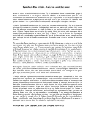 Templo de Ifá e Orixás - Iyalorisa Leoni Ifawunmi
Como se aquela incitação não fosse suficiente, Èşu se transformou em um visitante de Ilu Ipògún e
Iyinta e questionou-os se ele alvejou o cervo sem olhá-lo e se a flecha retornou para ele. Eles
confirmaram que as mesmas coisas aconteceram em Iye. Ele perguntou se não era possível para um
único homem destruir toda a população de um lugar. Com o que o visitante/Èşu começou uma
guerra cantando e eles expulsaram-no da cidade de Iye – Kuode jere, kuode jere, kuede jere.
Após ter sido expulso da cidade de Iye, ele decidiu esconder seu boomerang a fim de ocultar sua
profissão. Ele também era divinador, então escolheu praticar a arte Awo a qual também fazia muito
bem. Ele adentrou sorrateiramente na cidade de Ijesha, e não sendo reconhecido, conseguiu casar
com a filha do Owa de Ijesha. A princesa lhe deu quatro filhos. Sua esposa havia justamente tido o
quarto filho quando estourou a guerra entre Oyo e Ijesha. O exército invasor de Oyo estava
desferindo a devastação sobre o povo de Ijesha. O Owa de Ijesha reuniu seu povo e comunicou-lhes
para participar de uma divinação em massa para desvendar como refrear a ameaça do exército
invasor.
Na assembléia, Èşu se transfigurou em um sacerdote de Ifá visitante, que revelou ao povo de Ijesha
que presente entre eles, mas desconhecido, estava um famoso caçador de Itoko que executou
maravilhas em Ipògún, Iynta e Iye. O homem anunciou que o caçador havia ocultado sua profissão
e identidade desde que veio a Ijesha por conta da ingratidão demonstrada a ele por aqueles lugares.
O Èşu transformado em Awo também anunciou que o homem com o sufixo “Iyo” em seu nome e
casado com uma princesa, era o único que com sua misteriosa arma, poderia refrear o avanço das
tropas de Oyo. Quando todos os olhos se voltaram em direção de Alamiyo, o visitante acrescentou
que o próprio homem tinha um problema, o qual o seguiu em todo o caminho do céu e tinha
persistido na terra. Ele havia se recusado teimosamente a fazer o sacrifício prescrito. Se ele fosse
bem sucedido em fazê-lo, se tornaria o mais famoso personagem de Ijesha. Se ele continuasse se
recusando a fazê-lo, terminaria cometendo suicídio se enterrando vivo.
Com aquelas revelações Alamiyo levantou e o Awo visitante lhe disse, após concordar que falhou
em fazê-los, que o sacrifício tinha se multiplicado. Então lhe foi requerido para dar três bodes para
Èşu, uma cabra para Ifá, uma cabra para sua cabeça, dois cachorros, duas tartarugas e dois galos
para Ògún, e um coelho, galinha e ovos para as mais velhas da noite.
Alamiyo então em lágrimas disse que tinha feito muitos favores para a humanidade, e tinha sido
pago com muita ingratidão, que ele não se julgava estar sob nenhuma obrigação de continuar a ser
caridoso com ninguém. Neste estágio, as mulheres da cidade que tinham muitos de seus maridos na
guerra, voluntariamente contribuíram com dinheiro para comprar os materiais para o sacrifício. Os
sacrifícios foram imediatamente feitos, e na manhã seguinte, ele retirou seu boomerang donde havia
escondido, tocou-o levemente, fechou seus olhos e lançou três flechas na direção do exército
invasor. Cada lance matou 200 soldados de Oyo e as três flechas retornaram para ele. Quando o
exército de Oyo viu que sua potência estava sendo dizimada por um atacante invisível, entraram em
pânico e deram meia volta em seus calcanhares em debandada. A paz retornou imediatamente a
Ilesha. Logo em seguida o Rei de Ilesha morreu e visto que tinha uma única filha, e Alamiyo que
era o seu marido, foi coroado o Owa de Ibokun – Ijesha. Ele foi um dos que deu o nome de Ibokun-
Ijesha – significando, onde alguém fica aborrecido por fazer favores. Finalmente ele se alegrou e
cantou em louvor aos seus Awo. Seu reinado foi muito pacífico e próspero.
ÒGÚNDA-MEJI CURA A ESTERILIDADE DAS ESPOSAS DO OLOFEN
175
 