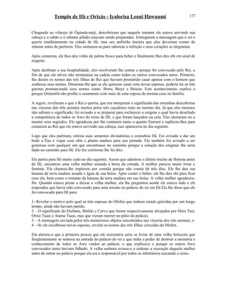 Templo de Ifá e Orixás - Iyalorisa Leoni Ifawunmi
Chegando ao vilarejo de Ògúnda-meji, descobriram que naquele instante ele estava servindo sua
cabeça e o sabão e o inhame pilado estavam sendo preparados. Entregaram a mensagem que o rei o
queria imediatamente na cidade de Ifé, mas seu anfitrião insistiu que elee deveriam comer do
inhame antes de partirem. Eles sentaram-se para saborear a refeição e seus corações se alegraram.
Após comerem, ele lhes deu vinho de palma fresco para beber e finalmente lhes deu obi em sinal de
respeito.
Após desfrutar a sua hospitalidade, eles resolveram lhe contar o porque foi convocado pelo Rei, a
fim de que ele talvez não terminasse na cadeia como todos os outros convocados antes. Primeiro,
lhe deram os nomes das três filhas do Rei que haviam prometido casar apenas com o homem que
soubesse seus nomes. Disseram-lhe que se ele quisesse casar com novas esposas, poderia ter as três
garotas pronunciando seus nomes como: Iboru, Iboye e Ibòsise. Este acontecimento explica o
porque Ọrúnmìlá não proíbe o casamento com mais de uma esposa da mesma casa ou família.
A seguir, revelaram o que o Rei o queria, que era interpretar o significado das estranhas descobertas
nas vísceras dos três animais mortos pelos três caçadores reais no mesmo dia. Já que eles mesmos
não sabiam o significado, foi avisado a se preparar para esclarecer o enigma o qual havia desafiado
a competência de todos os Awo do reino de Ifé, e que foram lançados na cela. Eles alertaram no a
manter seus segredos. Ele agradeceu por lhe contarem tanto o quanto fizeram e suplicou-lhes para
contarem ao Rei que ele estava servindo sua cabeça, mas apareceria no dia seguinte.
Logo que eles partiram, retirou suas sementes divinatórias e consultou Ifá. Foi avisado a dar um
bode a Èşu e viajar com obis e planta madura para sua jornada. Ele também foi avisado a ser
generoso com qualquer um que encontrasse no caminho porque a solução dos enigmas lhe seria
dado no caminho para Ifé. Ele fez conforme lhe foi dito.
Ele partiu para Ifé muito cedo no dia seguinte. Assim que adentrou o último trecho de floresta antes
de Ifé, encontrou uma velha mulher sentada a beira da estrada. A mulher parecia muito triste e
faminta. Ela chamou-lhe implorou por comida porque não comia há três dias. Ele lhe deu sua
banana da terra madura assada e água de sua bolsa. Após comer e beber, ele lhe deu obi para ficar
com ela, bem como o restante da banana da terra madura em sua bolsa. A velha mulher agradeceu-
lhe. Quando estava preste a deixar a velha mulher, ela lhe perguntou aonde ele estava indo e ele
respondeu que havia sido convocado para uma missão no palácio do rei em Ifé.Ela lhe disse que ele
foi convocado para Ifé para:
1- Revelar o motivo pelo qual as três esposas do Olofen que tinham estado grávidas por um longo
tempo, ainda não haviam parido;
2 – O significado do Elefante, Búfalo e Cervo que foram respectivamente alvejados por Orísi Tasi,
Oríisi Taasi e Atama Taasi, mas que vieram morrer no pátio do palácio;
3 – A mensagem enviada pelos três misteriosos objetos encontrados nas vísceras dos três animais, e
4 – Se ele escolhesse novas esposas, revelar os nomes das três filhas crescidas do Olofen.
Ela alertou-o que a primeira proeza que ele executaria seria se livrar de uma velha feiticeira que
freqüentemente se sentava na entrada do palácio do rei e que tinha o poder de destruir a memória e
conhecimento de todos os Awo vindos ao palácio, o que explicava o porque os outros Awo
convocados antes haviam falhado. A velha senhora avisou-o a ordenar a execução daquela mulher
antes de entrar no palácio porque ela era a responsável por todos os infortúnios cercando o reino.
177
 