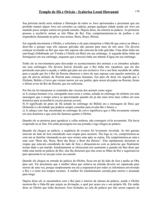 Templo de Ifá e Orixás - Iyalorisa Leoni Ifawunmi
Sua próxima tarefa seria ordenar a libertação de todos os Awo aprisionados e proclamar que era
proibido manter algum Awo em correntes ou cadeias, porque qualquer cidade aonde um Awo era
mantido preso sempre estaria em grande tumulto. Depois disso, ele entraria no palácio. As primeiras
pessoas a recebê-lo seriam as três filhas do Rei. Elas cumprimentariam-no de joelhos e ele
responderia chamando-as pelos seus nomes, Iboru, Iboye, Ibòsise.
Em seguida encontraria o Olofen, e solicitaria a ele para interpretar o Odu-ifá que estava na tábua e
dizer-lhe o porque suas três esposas grávidas não pariam para mais de três anos. Ele deveria
começar revelando ao Rei que suas três esposas não estavam de todo grávidas. Uma delas tinha um
(ant-heap) (Odidimade em Yoruba e Ulelefe em Bini) em seu estômago. A segunda delas tinha um
formigueiro em seu estômago, enquanto que a terceira tinha um inhame d’água em seu estômago.
Então ele se movimentaria para desvendar os acontecimentos dos animais e os estranhos achados
em seus estômagos. Ele deveria fazê-lo dizendo que o Rei tinha três caçadores, que ele deu
permissão usar para a caçada, o sabão que para seu uso exclusivo. Foi o uso bem sucedido do sabão
para a caçada que fez o Rei da floresta abastecer o útero de suas esposas com aqueles materiais, já
que ele provia animais da floresta para crianças humanas. Era para ele dizer em seguida que o
Elefante, Búfalo e Cervo que vieram morrer em seu jardim, após serem alvejados na floresta, foram
o último aviso do Rei da floresta, que era suficiente.
Por fim ele foi interpretar os conteúdos das vísceras dos animais como segue:
a) A criança humana viva, carregando uma coroa e contas, achada no estômago do elefante era uma
mensagem que o tempo estava se aproximando quando ele já não mais teria mais velhos em seus
domínios para aconselhá-lo exceto pessoas jovens;
b) O significado do prato de Ifá achado no estômago do Búfalo era a mensagem de Deus que
Ọrúnmìlá é a divindade que poderia sempre consultar para revelar-lhe o futuro; e
c) A cabaça com Aşe encontrada no estômago do cervo significava que o Oba novamente reinaria
em seus domínios e que seria tão famosos quanto o Olofen.
Quando ele se prostrou para agradecer a velha senhora, não conseguiu vê-la novamente. Ela havia
evaporado no ar fino. Ele então prosseguiu em sua jornada e logo chegou ao palácio.
Quando ele chegou ao palácio, a seqüência de eventos foi levemente invertida. As três garotas
estavam do lado de fora estendendo suas roupas para secarem. Tão logo as viu, cumprimentou-as
com um ar familiar chamando-as por seus nomes uma após as outras. Ele cumprimentou-as uma a
uma com “Bom dia, Iboru, Bom dia Iboye e Bom dia Ibòsise”. Elas rapidamente deixaram as
roupas que estavam estendendo do lado de fora e abraçaram-no com as palavras que finalmente
teriam dado a um marido. Imediatamente se ofereceram em casamento e quando ele lhes disse que
tinha uma tarefa no palácio do Rei, elas lhe disseram que elas eram as filhas do Rei e seguiriam-no
para apresentá-lo ao seu pai como seu marido.
Quando ele chegou na entrada do palácio do Olofen, ficou em pé do lado de fora e pediu ao Oba
para sair. Ele proclamou que a mulher idosa que sentava na entrada deveria ser espancada para
morrer de uma vez, porque simplesmente era ela a responsável por todos os infortúnios envolvendo
o Rei e o reino nos tempos recentes. A mulher foi imediatamente surrada para morrer e arrastada
para longe.
Depois disso ele se encaminhou com o Rei para o interior da câmara do palácio, aonde o Olofen
mostrou-lhe o Odu-Ifá que surgiu na divinação, o qual por acaso era o seu próprio Ifá. Ele então
disse ao Olofen que tinha dezesseis Awo fechados na cela do palácio por não serem capazes de
178
 