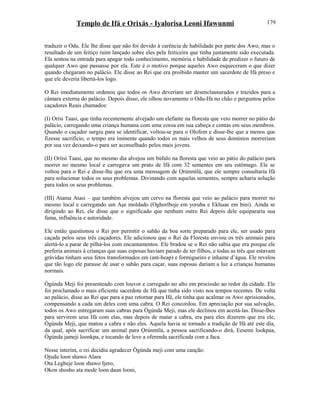 Templo de Ifá e Orixás - Iyalorisa Leoni Ifawunmi
traduzir o Odu. Ele lhe disse que não foi devido à carência de habilidade por parte dos Awo, mas o
resultado de um feitiço ruim lançado sobre eles pela feiticeira que tinha justamente sido executada.
Ela sentou na entrada para apagar todo conhecimento, memória e habilidade de predizer o futuro de
qualquer Awo que passasse por ela. Este é o motivo porque aqueles Awo esqueceram o que dizer
quando chegaram no palácio. Ele disse ao Rei que era proibido manter um sacerdote de Ifá preso e
que ele deveria libertá-los logo.
O Rei imediatamente ordenou que todos os Awo deveriam ser desenclausurados e trazidos para a
câmara externa do palácio. Depois disso, ele olhou novamente o Odu-Ifa no chão e perguntou pelos
caçadores Reais chamados:
(I) Orísi Taasi, que tinha recentemente alvejado um elefante na floresta que veio morrer no pátio do
palácio, carregando uma criança humana com uma coroa em sua cabeça e contas em seus membros.
Quando o caçador surgiu para se identificar, voltou-se para o Olofem e disse-lhe que a menos que
fizesse sacrifício, o tempo era iminente quando todos os mais velhos de seus domínios morreriam
por sua vez deixando-o para ser aconselhado pelos mais jovens.
(II) Oríisi Taasi, que no mesmo dia alvejou um búfalo na floresta que veio ao pátio do palácio para
morrer no mesmo local e carregava um prato de Ifá com 32 sementes em seu estômago. Ele se
voltou para o Rei e disse-lhe que era uma mensagem de Ọrúnmìlá, que ele sempre consultaria Ifá
para solucionar todos os seus problemas. Divinando com aquelas sementes, sempre acharia solução
para todos os seus problemas.
(III) Atama Atasi – que também alvejou um cervo na floresta que veio ao palácio para morrer no
mesmo local e carregando um Aşe moldado (Oghoríboje em yoruba e Ekhuae em bini). Ainda se
dirigindo ao Rei, ele disse que o significado que nenhum outro Rei depois dele equipararia sua
fama, influência e autoridade.
Ele então questionou o Rei por permitir o sabão da boa sorte preparado para ele, ser usado para
caçada pelos seus três caçadores. Ele adicionou que o Rei da Floresta enviou os três animais para
alertá-lo a parar de pilhá-los com encantamentos. Ele bradou se o Rei não sabia que era porque ele
preferia animais à crianças que suas esposas haviam parado de ter filhos, e todas as três que estavam
grávidas tinham seus fetos transformados em (ant-heap) e formigueiro e inhame d’água. Ele revelou
que tão logo ele parasse de usar o sabão para caçar, suas esposas dariam a luz a crianças humanas
normais.
Ògúnda Meji foi presenteado com louvor e carregado no alto em procissão ao redor da cidade. Ele
foi proclamado o mais eficiente sacerdote de Ifá que tinha sido visto nos tempos recentes. De volta
ao palácio, disse ao Rei que para a paz retornar para Ifé, ele tinha que acalmar os Awo aprisionados,
compensando a cada um deles com uma cabra. O Rei concordou. Em apreciação por sua salvação,
todos os Awo entregaram suas cabras para Ògúnda Meji, mas ele declinou em aceitá-las. Disse-lhes
para servirem seus Ifá com elas, mas depois de matar a cabra, era para eles dizerem que era ele,
Ògúnda Meji, que matou a cabra e não eles. Aquela havia se tornado a tradição de Ifá até este dia,
da qual, após sacrificar um animal para Ọrúnmìlá, a pessoa sacrificando-o dirá, Eesemi lookpaa,
Ògúnda jameji loonkpa, e tocando de leve a oferenda sacrificada com a faca.
Nesse ínterim, o rei decidiu agradecer Ògúnda meji com uma canção:
Ojudu loon shawo Alara
Ota Legbeje loon shawo Ijero,
Okon shosho ata mode loon daun looni,
179
 