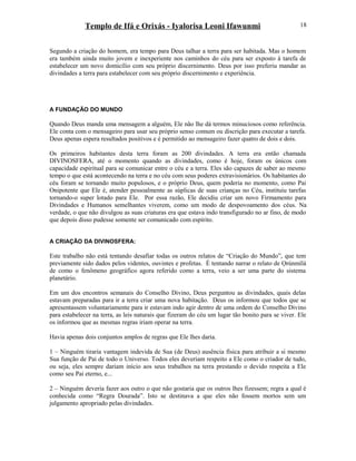 Templo de Ifá e Orixás - Iyalorisa Leoni Ifawunmi
Segundo a criação do homem, era tempo para Deus talhar a terra para ser habitada. Mas o homem
era também ainda muito jovem e inexperiente nos caminhos do céu para ser exposto à tarefa de
estabelecer um novo domicílio com seu próprio discernimento. Deus por isso preferiu mandar as
divindades a terra para estabelecer com seu próprio discernimento e experiência.
A FUNDAÇÃO DO MUNDO
Quando Deus manda uma mensagem a alguém, Ele não lhe dá termos minuciosos como referência.
Ele conta com o mensageiro para usar seu próprio senso comum ou discrição para executar a tarefa.
Deus apenas espera resultados positivos e é permitido ao mensageiro fazer quatro de dois e dois.
Os primeiros habitantes desta terra foram as 200 divindades. A terra era então chamada
DIVINOSFERA, até o momento quando as divindades, como é hoje, foram os únicos com
capacidade espiritual para se comunicar entre o céu e a terra. Eles são capazes de saber ao mesmo
tempo o que está acontecendo na terra e no céu com seus poderes extravisionários. Os habitantes do
céu foram se tornando muito populosos, e o próprio Deus, quem poderia no momento, como Pai
Onipotente que Ele é, atender pessoalmente as súplicas de suas crianças no Céu, instituiu tarefas
tornando-o super lotado para Ele. Por essa razão, Ele decidiu criar um novo Firmamento para
Divindades e Humanos semelhantes viverem, como um modo de despovoamento dos céus. Na
verdade, o que não divulgou as suas criaturas era que estava indo transfigurado no ar fino, de modo
que depois disso pudesse somente ser comunicado com espírito.
A CRIAÇÃO DA DIVINOSFERA:
Este trabalho não está tentando desafiar todas os outros relatos de “Criação do Mundo”, que tem
previamente sido dados pelos videntes, ouvintes e profetas. É tentando narrar o relato de Ọrúnmìlá
de como o fenômeno geográfico agora referido como a terra, veio a ser uma parte do sistema
planetário.
Em um dos encontros semanais do Conselho Divino, Deus perguntou as divindades, quais delas
estavam preparadas para ir a terra criar uma nova habitação. Deus os informou que todos que se
apresentassem voluntariamente para ir estavam indo agir dentro de uma ordem do Conselho Divino
para estabelecer na terra, as leis naturais que fizeram do céu um lugar tão bonito para se viver. Ele
os informou que as mesmas regras iriam operar na terra.
Havia apenas dois conjuntos amplos de regras que Ele lhes daria.
1 – Ninguém tiraria vantagem indevida de Sua (de Deus) ausência física para atribuir a si mesmo
Sua função de Pai de todo o Universo. Todos eles deveriam respeito a Ele como o criador de tudo,
ou seja, eles sempre dariam início aos seus trabalhos na terra prestando o devido respeita a Ele
como seu Pai eterno, e...
2 – Ninguém deveria fazer aos outro o que não gostaria que os outros lhes fizessem; regra a qual é
conhecida como “Regra Dourada”. Isto se destinava a que eles não fossem mortos sem um
julgamento apropriado pelas divindades.
18
 