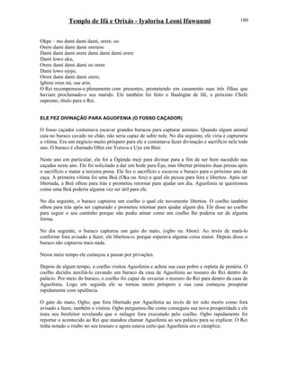 Templo de Ifá e Orixás - Iyalorisa Leoni Ifawunmi
Okpe – mo dami dami dami, orere, oo
Orere dami dami dami orereoo
Dami dami dami orere dami dami dami orere
Dami lowo uku,
Orere dami dami dami oo orere
Dami lowo ojojo,
Orere dami dami dami orere,
Igbese orun mi, ose arin.
O Rei recompensou-o plenamente com presentes, prometendo em casamento suas três filhas que
haviam proclamado-o seu marido. Ele também foi feito o Baalògún de Ifé, o próximo Chefe
supremo, título para o Rei.
ELE FEZ DIVINAÇÃO PARA AGUOFENIA (O FOSSO CAÇADOR)
O fosso caçador costumava escavar grandes buracos para capturar animais. Quando algum animal
caía no buraco cavado no chão, não seria capaz de subir nele. No dia seguinte, ele viria e capturaria
a vítima. Era um negócio muito próspero para ele e costumava fazer divinação e sacrifício nele todo
ano. O buraco é chamado Ofen em Yoruva e Uye em Bini.
Neste ano em particular, ele foi a Ògúnda meji para divinar para a fim de ser bem sucedido nas
caçadas neste ano. Ele foi solicitado a dar um bode para Èşu, mas libertar primeiro duas presas após
o sacrifício e matar a terceira presa. Ele fez o sacrifício e escavou o buraco para o próximo ano de
caça. A primeira vítima foi uma Boá (Oka ou Aru) o qual ele puxou para fora e libertou. Após ser
libertada, a Boá olhou para trás e prometeu retornar para ajudar um dia. Aguofenia se questionou
como uma Boá poderia alguma vez ser útil para ele.
No dia seguinte, o buraco capturou um coelho o qual ele novamente libertou. O coelho também
olhou para trás após ser capturado e prometeu retornar para ajudar algum dia. Ele disse ao coelho
para seguir o seu caminho porque não podia atinar como um coelho lhe poderia ser de alguma
forma.
No dia seguinte, o buraco capturou um gato do mato, (ogbo ou Abon). Ao invés de matá-lo
conforme fora avisado a fazer, ele libertou-o, porque esperava alguma coisa maior. Depois disso o
buraco não capturou mais nada.
Nesse meio tempo ele começou a passar por privações.
Depois de algum tempo, o coelho visitou Aguofenia e achou sua casa pobre e repleta de penúria. O
coelho decidiu auxiliá-lo cavando um buraco da casa de Aguofenia ao tesouro do Rei dentro do
palácio. Por meio do buraco, o coelho foi capaz de esvaziar o tesouro do Rei para dentro da casa de
Aguofenia. Logo em seguida ele se tornou muito próspero e sua casa começou prosperar
rapidamente com opulência.
O gato do mato, Ogbo, que fora libertado por Aguofenia ao invés de ter sido morto como fora
avisado a fazer, também o visitou. Ogbo perguntou-lhe como conseguiu sua nova prosperidade e ele
traiu seu benfeitor revelando que o milagre fora executado pelo coelho. Ogbo rapidamente foi
reportar o acontecido ao Rei que mandou chamar Aguofenia ao seu palácio para se explicar. O Rei
tinha notado o roubo no seu tesouro e agora estava certo que Aguofenia era o cúmplice.
180
 